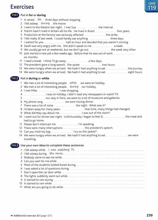 Exercises
llliillllll' Put in for or during.
1 lt rained .....fP..r ..... three days without stopping.
2 I fell asleep 40.rt.ng the movie.
3 I went to the theatre last night. I met Sue ....................................the interval.
4 Martin hasnlt lived in Britain all his life. He lived in Brazil ............................................four years.
5 Production at the factory was seriously affected ....... ... .. ................... .the strike.
6 I felt really ill last week. I could hardly eat anything ....................................... three days.
7 I waited for you ............................................... half an hour and decided that you weren1
t coming.
8 Sarah was very angry with me. She didn1
t speak to me .............. . ...................... a week.
9 We usually go out at weekendsI but we donlt go out ...... ............. ..the week very often.
10 jack started a new job a few weeks ago. Before that he was out of work ..... ...................... ..................
six months.
11 I need a break. I think nl go away ... ............ ............ a few days.
12 The president gave a long speech. She spoke .. ..................................... two hours.
13 We were hungry when we arrived. We hadnlt had anything to eat ............................................. the journey.
14 We were hungry when we arrived. We hadnlt had anything to eat ............................................. eight hours.
CD Put in during or while.
1 We met a lot of interesting people . .Nhu.&....... we were on holiday.
2 We met a lot of interesting people . clv...r.U:'g .... our holiday.
3 I met Mike ...............................................I was shopping.
4 .......... ...................... .....I was on holiday~ I didnlt read any newspapers or watch TV.
5 .... .. . ... . our stay in ParisI we went to a lot of museums and galleries.
6 My phone rang ... ................. ................. we were having dinner.
7 There was a lot of noise ...................................... the night. What was it?
8 l
1
d been away for many years. .. ...................... ..... .. that timeI many things had changed.
9 What did they say about me ........ ................. ............ I was out of the room?
10 I went out for dinner last night. Unfortunately I began to feel ill .............................................. the meal and
had to go home.
11 Please donlt interrupt me ....................... ............ rm speaking.
12 There were many interruptions ...............................................the presidenfs speech.
13 Can you hold my bag ..... _.................. _........... I try on this jacket?
14 We were hungry when we arrived. We hadnlt had anything to eat ......................................... we were
travelling.
- Use your own ideas to complete these sentences.
1 I fell asleep while .. J....N.~?...W.~.~g....TY..,..................................................................................................................................................
2 I fell asleep during ......t:h~...~PY.~-'-··· ...................................................................................................... ................................................................
3 Nobody came to see me while ..... ....... .. ............ .... .. ..... ..... .. . . . ... .... ........ ...... ................................................
4 Can you wait for me while .. ....... .......... .............................................................................................................................................................
5 Most of the students looked bored during ........ ........... ........... .................... . ...................... .................................................. ..........
6 I was asked a lot of questions during .............. .. . . ..................... ..... ............. ............. ..... ................... .................... ........
7 Donit open the car door while ..... .. ...... ....................... ...... ........ .. .. ..... .............................. ....................................................
8 The lights suddenly went out while .. ........................................................................................................................................................................
9 lt started to rain during ... . ........ .... ................. ........... .... . ..........................................................................
10 lt started to rain while ............ ....... .................. ....... _. ... ............... . ................... ... ........... ..... ...........................
11 What are you going to do while .......................................................................................................................................................................
-+ Additional exercise 33 (page 321)
Unit
119
239
 