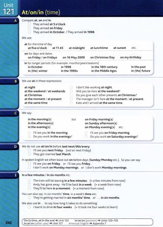 Compare at, on and in:
8 They arrived at 5 o'clock.
0 They arrived on Friday.
0 They arrived in October. I They arrived in 1998.
We use:
at for t he time of day
at five o'clock at 11.45 at midnight at lunchtime
on for days and dates
at sunset etc.
on Friday I on Fridays on 16 May 2009 on Christmas Day on my birthday
in for longer periods (for example: months/years/seasons)
in October in 1998 in the 18th century in the past
in (the) winter in the 1990s in the Middle Ages in (the) future
We use at in these expressions:
at night 0 I don't like working at night.
0 Will you be here at the weekend?
at the weekend I at weekends
at Christmas (_) Do you give each other presents at Christmas?
at the moment I at present
at the same time
0 The manager isn't here at the moment I at present.
lJ Kate and I arrived at the same time.
We say:
in the morning(s)
in the afternoon(s)
in the evening(s)
but
0 I'll see you in the morning.
0 Do you work in the evenings?
on Friday morning(s)
on Sunday afternoon(s)
on Monday evening(s) etc.
C I'll see you on Friday morning.
0 Do you work on Saturday evenings?
We do not use at/on/in before last/next/this/every:
0 I'll see you next Friday. (not on next Friday)
0 They got married last March.
In spoken English we often leave out on before days (Sunday/Monday etc.). So you can say:
0 I'll see you on Friday. or I'll see you Friday.
0 I don't work on Monday mornings. or I don't work Monday mornings.
In a few minutes I in six months etc.
0 The train will be leaving in a few minutes. (=a few minutes from now)
0 Andy has gone away. He'll be back in a week. (= a week from now)
0 They'll be here in a moment. (=a moment from now)
You can also say: in six months' time, in a week's time etc.
CJ They're getting married in six months' time. or ... in six months.
We also use in ... to say how long it takes to do something:
0 I learnt to drive in four weeks. (= it took me four weeks to learn)
On/ in time, at/in t he end-+ Unit 122 In/at/on (position) -+ Units 123- 125
In/ at/on (other uses) -+ Unit 127 American English -+ Appendix 7
 