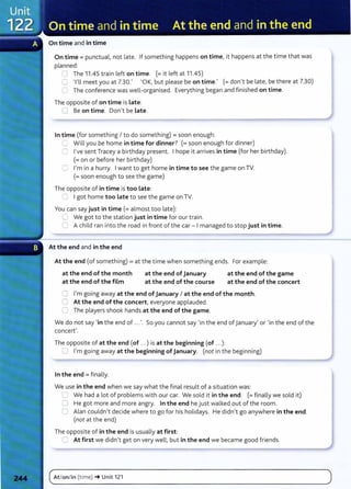 On time and in time
On time= punctual, not late. If something happens on time, it happens at the time that was
planned:
0 The 11.45 train left on time. (=it left at 11.45)
0 Tll meet you at 7.30.' 'OK, but please be on time.' (=don't be late, be there at 7.30)
=::1 The conference was well-organised. Everything began and finished on time.
The opposite of on time is Late:
0 Be on time. Don't be Late.
In time (for something I to do something) =soon enough:
Ll Will you be home in time for dinner? (=soon enough for dinner)
C I've sent Tracey a birthday present. I hope it arrives in time (for her birthday).
(=on or before her birthday)
C I'm in a hurry. I want to get home in time to see the game on TV.
(=soon enough to see the game)
The opposite of in time is too Late:
~ I got home too Late to see the game on TV.
You can say just in time(= almost too late):
C We got to the station just in time for our train.
0 A child ran into the road in front of the car- I managed to stop just in time.
At the end and in the end
At the end (of something) =at the time when something ends. For example:
at the end of the month
at the end of the film
at the end of January
at the end of the course
at the end of the game
at the end of the concert
0 I'm going away at the end of January I at the end of the month.
0 At the end of the concert, everyone applauded.
0 The players shook hands at the end of the game.
We do not say 'in the end of ...'. So you cannot say 'in the end of January' or 'in the end of the
concert'.
The opposite of at the end (of ...) is at the beginning (of ...):
0 I'm going away at the beginning ofJanuary. (not in the beginning)
In the end = finally.
We use in the end when we say what the final result of a situation was:
0 We had a lot of problems with our car. We sold it in the end. (= finally we sold it)
0 He got more and more angry. In the end he just walked out of the room.
0 Alan couldn't decide where to go for his holidays. He didn't go anywhere in the end.
(not at the end)
The opposite of in the end is usually at first:
0 At first we didn't get on very well, but in the end we became good friends.
(~A_t_
lo_n_l_in_(_
t_
im_e_)_~
__
u_n_it_1_
2
_1_______________________________________________________
)
 