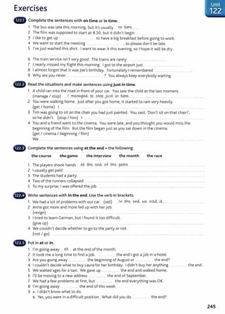 Exercises
Complete the sentences with on time or in time.
1 The bus was late this morning, but it's usually .... .on @ ~..... .
2 The film was supposed to start at 8.30, but it didn't begin ... . .......
3 I like to get up ..... ....... .. ....... to have a big breakfast before going to work.
4 We want to start the meeting .. ... .. . ......... , so please don't be late.
5 I've just washed this shirt. I want to wear it this evening, so I hope it will be dry
6 Th t . . . I d Th . l
e ram serv1ce 1sn t very goo . e trams are rare y ............................... ................ .
7 I nearly missed my flight this morning. I got to the airport just .................. .......................
8 I almost forgot that it was joe's birthday. Fortunately I remembered ... ............. .............. .......... .
9 Why are you never ..................... ... .. ........................... ? You always keep everybody wait ing.
8 Read the situations and make sentences using just in time.
1 A child ran into the road in front of your car. You saw the child at the last moment.
(manage I stop) ......J....Jr.M.~.~...W...?..WP..J~.?.t- .
m
...@.~........................................................ .............. ..... .................. .............
2 You were walking home. Just after you got home, it started to rain very heavily.
(get I home) I ......... .................................... ...... ...... . ............ ......... .. ........................ . ........ ........... .............. ....... ........ . ............... .
3 Tim was going to sit on the chair you had just painted. You said, 'Don't sit on that chair! ',
so he didn't. (stop I him) I . .... . ... ...... .... . ...... . ................
4 You and a friend went to the cinema. You were late, and you thought you would miss the
beginning of the film. But the film began just as you sat down in the cinema.
(get I cinema I beginning I film)
We .............................................. ................................................................................................... ..................................................... .......
4D Complete the sentences using at the end+ the following:
the course the game the interview the month the race
1 The players shook hands ~- th.~ enci of... ~~....g<Arr.~ .. ........ .......... ....................................................................... .
2 I usually get paid ...................................................... ............................................................... ........................................................................................... .
3 The students had a party ...... ................. ......... ...........................................................................................................................
4 Two of the runners collapsed . ......... ........................................... ........................................................................................................... ............ .
5 To my surprise, I was offered the job ........................... ... ....... ........ ............................................................... ......................................... .
4D Write sentences with In the end. Use the verb in brackets.
1 We had a lot of problems with our car. (sell) ....Jn th..~ ~n4- ~-~ sQk4. ~-'· ..................................................
2 Anna got more and more fed up with her job.
(resign) .. ......... ............. ........ .......... ........... ........... ...... .... ..... . ........... ........... .......... ......... ........ ....... ........ . ...... .................. ..
3 I tried to learn German, but I found it too difficult.
(give up) ........ ..... .. .......... ............ ...... ........ ...................................................................................................................................... ...........
4 We couldn't decide whether to go to the party or not.
(not I go) .... ................................................. ...... .......................... ...........................................................................................................................................
- Put in at or in.
1 I'm going away -----~- ... at the end of the month.
2 lt took me a long time to find a job. ....................... ....the end I got a job in a hotel.
3 Are you going away ...... ....... ............ the beginning of August or . .... ......... .. the end?
4 I couldn't decide what to buy Laura for her birthday. I didn't buy her anything t he end.
5 We waited ages for a taxi. We gave up .............................the end and walked home.
6 I'll be moving to a new address ...... the end of September.
7 We had a few problems at first, but .............. .............t he end everything was OK.
8 I'm going away ....... ......... .. the end of this week.
9 A: I didn't know what to do.
s: Yes, you were in a difficult position. What did you do ....................... the end?
Unit
·122
245
 