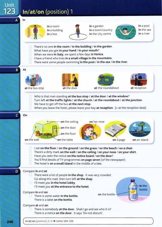 In
in a room
in a building
in a box
in a garden
in a town/country
in the city centre
0 There's no-one in the room I in the building I in the garden.
0 What have you got in your hand I in your mouth?
0 When we were in Italy, we spent a few days in Venice.
C I have a friend who lives in a small village in the mountains.
0 There were some people swimming in the pool I in the sea I in the river.
in a pool
in the sea
in a river
at the bus stop at the door at the roundabout at recept ion
On
0 Who is that man standing at the bus stop I at the door I at the window?
0 Turn left at the traffic Lights I at the church I at the roundabout I at the junction.
0 We have to get off the bus at the next stop.
C When you leave the hotel, please leave your key at reception. (=at the reception desk)
----::::---=:- on the ceiling
x IR--on the door
I~
c!'J~~onthe floor
on the wall on the table on a page on an island
0 I sat on the floor I on the ground I on the grass I on the beach I on a chair.
0 There's a dirty mark on the waLL I on the ceiling I on your nose I on your shirt.
0 Have you seen the notice on the notice board I on the door?
0 You'll find details of TV programmes on page seven (of the newspaper).
0 The hotel is on a smaLL island in the middle of a lake.
Compare in and at:
0 There were a lot of people in the shop. lt was very crowded.
Go along this road, then turn left at the shop.
0 I'll meet you in the hotel Lobby.
I'll meet you at the entrance to the hotel.
Compare in and on:
C There is some water in the bottle.
There is a Label on the bottle.
Compare at and on:
on the bottle
._. There is somebody at the door. Shall I go and see who it is?
There is a notice on the door. lt says 'Do not disturb'.
( In/at/ on (posit ion) 2-3 ~ Units 124- 125 )
. . _ _ _ _ _ _
- - - - - - - - - -
 