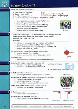 We say that somebody/something is:
in a Line I in a row I in a queue- - - - -
in_b
_
e_
d_______ --------l
in the sky I in the world in the country I in the countryside
in an office I in a department in a picture I in a photo I in a photograph
in a book I in a paper (= newspaper) I in a magazine I in a Letter
------------------~
C When Igo to the cinema, I like to sit in the front row.
C james isn't up yet. He's still in bed.
0 lt was a lovely day. There wasn't a cloud in the sky.
C I've just started working in the sales department.
C Who is the woman in that photo?
0 Have you seen this picture in today's paper?
~ - - - -
on the Left I on the right on the Left-hand side I on the right-hand side
on the ground floor I on the first floor I on the second floor etc.
on a map I on a menu I on a List
on a farm
C In Britain we drive on the Left. or ... on the Left-hand side.
C Our apartment is on the second floor of the building.
C Here's a shopping list. Don't buy anything thaf s not on the List.
C Have you ever worked on a farm?
We say that a place is on a river I on a road I on the coast:
=Budapest is on the (river) Danube.
C The town where you live - is it on the coast or inland?
Also on the way:
=: We stopped to buy some things in a shop on the way home.
in a row
BUDAPEST
at the top (of) I at the bottom (of) I at the end (of)
C Write your name at the top of the page.
C jane's house is at the other end of the street.
at the top (of the page)------t~:;....~)
at the bottom (of the page)-~0~
in the front I in the back of a car
.._.. Iwas sitting in the back (of the car) when we crashed.
at the front I at the back of a building I theatre I group of people etc.
0 The garden is at the back of the house.
C Lef s sit at the front (of the cinema).
C We were at the back, so we couldn't see very well.
on the front I on the back of a letter I piece of paper etc.
0 Iwrote the date on the back of the photo.
in the corner of a room
~ The TV is in the corner of t he room.
at the corner or on the corner of a street
0 There is a small shop at/on the corner of the street.
in the corner
at t he back
at the front
at/on the corner
In the world-+ Unit 1080 In/at /on (posit ion) -+ Units 123, 125 American English -+ Appendix 7
 