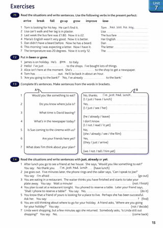 Exercises
Read the situations and write sentences. Use the following verbs in the present perfect:
.
arnve break go up grow 1mprove lose
fall
Tom .....h.~? . Lo~t. .b~s.....k~.:.
1 Tom is looking for his key. He can't find it.
2 Lisa can't walk and her leg is in plaster. Lisa .................... ..... .............................................
3 Last week the bus fare was £1 .80. Now it is £2. The bus fa re ........................................ ................
4 Maria's English wasn't very good. Now it is better. Her English ...............................................................
5 Dan didn't have a beard before. Now he has a beard.
6 This morning I was expecting a letter. Now I have it.
7 The temperature was 20 degrees. Now it is only 12.
Dan ........ ..... .......................................
The letter ..... . ....................... . ....... ...............
The .................................................................................
Put in been or gone.
1 James is on holiday. He's ..gone . to Italy.
2 Hello! I've just ........... ... to the shops. I've bought lots of things.
3 Alice isn't here at the moment. She's ..... .......... ............................to the shop to get a newspaper.
4 Tom has ..................................... out. He'll be back in about an hour.
5 'Are you going to the bank?' 'No, I've already ..... . ....................... ..... to the bank.'
- Complete B's sentences. Make sentences from the words in brackets.
A B
1 Would you like something to eat? No, thanks. .
1
..~j~st. h~ ..W..nQ1..~.
(I I just I have I lunch)
2 Do you know where Julia is? Yes, .................................. ........................................................ .........................
(I I just I see I her)
3 What time is David leaving?
(he I already I leave)
4 What's in the newspaper today? I don't know. ............................................................... ................................
(I I not I read I it yet)
5 Is Sue coming to the cinema with us? No, ....... ............ ......
(she I already I see I the film)
6 Are your friends here yet? Yes, ........................................................................................................................ ~
(they I just I arrive)
7 What does Tim think about your plan?
(we I not I tell I him yet)
Read the situations and write sentences with just, already or yet.
1 After lunch you go to see a friend at her house. She says, 'Would you like something to eat?'
You say: No thank you. . 1
:.v.e J~.s.t.. .n~ wn<J:J...... . (have lunch)
2 joe goes out. Five minutes later, the phone rings and the caller says, 'Can I speak to joe?'
You say: I'm afraid .... ........... .... .... ................................. .. .. ...................... .......... ......... .................. ......................................... . (go out)
3 You are eating in a restaurant. The waiter thinksyou have finished and starts to take your
plate away. You say: Wait a minute! ................ ..... . .. ................. . (not I finish)
4 You plan to eat at a restaurant tonight. You phoned to reserve a table. Later your friend says,
'Shall I phone to reserve a table?' You say: No, ............ ............ ......................... ........... .... ....... ................. ...... . (do it)
5 You know that a friend of yours is looking for a place t o live. Perhaps she has been successful.
Ask her. You say: .. ....... ............ . ................... .. ..................... ...... ................ ... .... ... .......... ? (find)
6 You are still thinking about where to go for your holiday. A friend asks, 'Where are you going
for your holiday?' You say: ...................... ... . ........ ..................... . ........................ ..... .... ........... .... . (not I decide)
7 Linda went shopping, but a few minutes ago she returned. Somebody asks, 'Is Linda still out
shopping?' You say: No, .... ....................... ..... .. ....... ... .. ..... ................ . (come back)
Unit
7
15
 