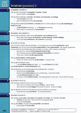 In hospital I at work etc.
We say that somebody is in hospital I in prison I in jail:
C: Anna's mother is in hospital.
We say that somebody is at work I at school I at university I at college:
8 I'll be at work until 5.30.
8 julia is studying chemistry at university.
We say that somebody is at home or is home (with or without at), but we say do something at
home (with at):
=I'll be at home all evening. or I'll be home all evening.
0 Shall we go to a restaurant or eat at home?
At a party I at a concert etc.
We say that somebody is at an event (at a party I at a conference etc.):
.____ Were there many people at the party I at the meeting I at the wedding?
0 Isaw Steve at a conference I at a concert on Saturday.
In and at for buildings
You can often use in or at with buildings. For example,you can eat in a restaurant or at a
restaurant; you can buy something in a supermarket or at a supermarket. We usually say at when
we say where an event takes place (for example: a concert, a film, a party, a meeting):
- We went to a concert at the National Concert Hall.
0 The meeting took place at the company's head office in Frankfurt.
Cl There was a robbery at the supermarket.
We say at the station I at the airport:
=There's no need to meet me at the station. Ican get a taxi.
We say at somebody's house:
' J Iwas at Helen's house last night. or Iwas at Helen's last night.
Also at the doctor's I at the hairdresser's etc.
We use in when we are thinking about the building itself. Compare:
0 We had dinner at the hotel.
All the rooms in the hotel have air conditioning. (not at the hotel)
:::=. Iwas at Helen's (house) last night.
lt's always cold in Helen's house. The heating doesn't work well. (not at Helen's house)
In and at for towns etc.
We normally use in with cities, towns and villages:
c=, The Louvre is a famous art museum in Paris. (not at Paris)
0 Sam's parents live in a village in the south of France. (not at a village)
We use at when we think of the place as a point or station on a journey:
L) Does this train stop at Oxford? (=at Oxford station)
On a bus I in a car etc.
We usually say on a bus I on a train I on a plane I on a ship but in a car I in a taxi:
~ The bus was very fulL There were too many people on it.
n Laura arrived in a taxi.
We say on a bike(= bicycle) I on a motorbike I on a horse:
__ jane passed me on her bike.
At school I in hospital etc. -+ Unit 74 In/at/on (position) -+Units 123- 24
To/at/in/into-+ Unit 126 By car I by bike etc. -+ Unit 1288
 