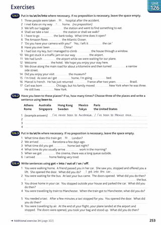 Exercises
lliiilliiW Put in to/at/in/into where necessary. If no preposition is necessary, leave the space empty.
1 Three people were taken to.. hospital after the accident.
2 I met Kate on my way home. (no preposition)
3 We left our luggage the station and went to find something to eat.
4 Shall we take a taxi the station or shall we walk?
5 I have to go ....................... the bank today. What time does it open?
6 The Amazon flows .............. .. the Atlantic Ocean.
7 'Do you have your camera with you?' 'No, I left it .... . ...... .. the car.'
8 Have you ever been China?
9 I had lost my key, but I managed to climb ............. the house through a window.
10 We got stuck in a traffic jam on our way ................... the airport.
11 We had lunch ......................... the airport while we were waiting for our plane.
12 Welcome ... . ........ the hotel. We hope you enjoy your stay here.
13 We drove along the main road for about a kilometre and then turned .... ..... ... a narrow
side street.
14 Did you enjoy your visit ... ... .. ....... the museum?
15 I'm tired. As soon as I get ..... ........... home, I'm going ..................... bed.
16 Marcel is French. He has just returned ............... France after two years ........... .... Brazil.
17 Carl was born ................ . ... Chicago, but his family moved .................... New York when he was three.
He still lives .................. New York.
lliiillillii/1 Have you been to these places? If so, how many times? Choose three of the places and write a
sentence using been to.
Athens
Rome
Australia
Singapore
Hong Kong
Sweden
Mexico
Tokyo
Paris
the United States
1 (example answers) ...1.'~ ~evey.. ~-~n....t9. .Au?.tr~. ..1 llve b.~Y.I ...W
....M~x~ 0'J~................................
2 .....................
3
4
~-~ Put in to/at/in where necessary. If no preposition is necessary, leave the space empty.
1 What time does this train get ..tQ...... London?
2 We arrived ... . .... ... ....... Barcelona a few days ago.
3 What time did you get ................... home last night?
4 What time do you usually arrive ...................... .. work in the morning?
5 When we got .. the cinema, there was a long queue outside.
6 I arrived .... . ....... home feeling very tired.
~~~~~~ Write sentences using got+ into I out of I on I off.
1 You were walking home. A friend passed you in her car. She saw you, stopped and offered you a
lift. She opened the door. What did you do? ...1 .99.t i.n..
t:P H:le ~-' .... ..... .. .... .......
2 You were waiting for the bus. At last your bus came. The doors opened. What did you do then?
I .......... . . ...................... ..... ....... ........ ............. ..... ...... ........ ...................... ..................... the bus.
3 You drove home in your car. You stopped outside your house and parked the car. What did you
do then? .. ....................... .... .. ..... .. ........... ..... ............ ........................ ...... ..... ...................... .... . ......................................... .
4 You were travelling by train to Manchester. When the train got to Manchester, what did you do?
5 You needed a taxi. After a few minutes a taxi stopped for you. You opened the door. What did
you do then? ........... .. ............ .
6 You were travelling by air. At the end of your flight,your plane landed at the airport and
stopped. The doors were opened, you took your bag and stood up. What did you do then?
~ Additional exercise 34 (page 322) 253
 