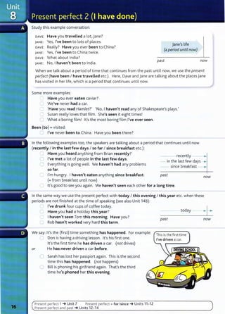 Study this example conversation:
DAVE: Have you travelled a lot, jane?
JANE: Yes, I've been to lots of places.
DAVE: Really? Have you ever been to China?
JANE: Yes, I've been to China twice.
DAVE: What about India?
JANE: No, I haven't been to India.
jane's life
(a period until now)
past now
When we talk about a period of time that continues from the past until now, we use the present
perfect (have been I have traveLLed etc.). Here, Dave and jane are talking about the places jane
has visited in her life, which is a period that continues until now.
Some more examples:
~ Have you ever eaten caviar?
C We've never had a car.
C 1
Have you read Hamlet?' I No, I haven't read any of Shakespeare's plays.'
'= Susan really loves that film. She's seen it eight times!
0 What a boring film! lt's the most boring film I've ever seen.
Been (to)= visited:
Cl I've never been to China. Have you been there?
In the following examples too, the speakers are talking about a period that continues until now
(recently I in the Last few days I so far I since breakfast etc.):
~ Have you heard anything from Brian recently?
C I've met a lot of people in the Last few days.
0 Everything is going well. We haven't had any problems
so far.
recently ___.,
- in the last few days .....
0 I'm hungry. I haven't eaten anything since breakfast.
(=from breakfast until now)
- - since breakfast
past now
0 lt's good to see you again. We haven't seen each other for a Long time.
In the same way we use the present perfect with today I this evening I this year etc. when these
periods are not finished at the time of speaking (see also Unit 14B):
0 I've drunk four cups of coffee today.
0 Have you had a holiday this year?
C I haven't seen Tom this morning. Have you?
U Rob hasn't worked very hard this term.
We say: lt's the (first) time something has happened. For example:
0 Don is having a driving lesson. lt's his first one.
lt's the first time he has driven a car. (not drives)
or He has never driven a car before.
0 Sarah has lost her passport again. This is the second
time this has happened. (not happens)
C Bill is phoning his girlfriend again. That's the third
time he's phoned her this evening.
Present perfect 1 _. Unit 7 Present perfect+ for/since_. Units 11- 12
Present perfect and past _. Units 12-14
- - - - today --·~ •
past now
This is the first time
 