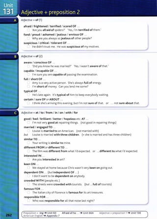 Adjective+ of (1)
afraid I frightened I terrified I scared OF ...
() 'Are you afraid of spiders?' 'Yes, I'm terrified of them.'
fond I proud I ashamed I jealous I envious OF .. .
' Why are you always so jealous of other people?
suspicious I critical I tolerant OF ...
~ He didn't trust me. He was suspicious of my motives.
Adjective+ of (2)
aware I conscious OF ...
'Did you know he was married?' 'No, I wasn't aware of that.'
capable I incapable OF ...
"' I'm sure you are capable of passing the examination.
fuLL I short OF ...
L Amy is a very active person. She's always fuLL of energy.
C I'm short of money. Can you lend me some?
typical OF ...
" He's late again. it's typical of him to keep everybody waiting.
certain I sure OF or ABOUT ...
U I think she's arriving this evening, but I'm not sure of that. or ... not sure about that.
Adjective+ at I to I from I in I on I with I for
good I bad I brilliant I better I hopeless etc. AT ...
..--. I'm not very good at repairing things. (not good in repairing things)
married I engaged TO ...
=Louise is married to an American. (not married with)
but Louise is married with three children. (=she is married and has three children)
similarTO ...
_ Your writing is similar to mine.
different FROM or different TO ...
~ The film was different from what I'd expected. or ... different to what I'd expected.
interested IN ...
~ Are you interested in art?
keen ON ...
CJ We stayed at home because Chris wasn't very keen on going out.
dependent ON ... (but independent OF .. .)
U I don't want to be dependent on anybody.
crowded WITH (people etc.)
~ The streets were crowded with tourists. (but ...fuLL of tourists)
famous FOR ...
The Italian city of Florence is famous for its art treasures.
responsible FOR ...
C' Who was responsible for all that noise last night ?
Preposit ion+ -ing-+ Unit 60 Afraid of/to ... -+ Unit 66A Adjective+ preposit ion 1 -+Unit 130
America n English -+Appendix 7
 