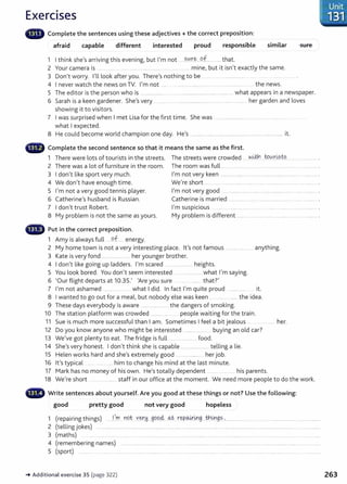 Exercises
Complete the sentences using these adjectives+ the correct preposition:
afraid capable different interested proud responsible similar sure
1 I think she's arriving this evening, but I'm not .. ?.0X.~...9.f....... ...that.
2 Your camera is ... . ........ . .... .......... ... .. mine, but it isn't exactly the same.
3 Don't worry. l'lllook after you. There's nothing to be . ... . . .. ................... ... . ... ..
4 I never watch the news on TV. I'm not ..... ........... ... .. . ... ................ . ... the news.
5 The editor is the person who is .......... ......................................................................... .... what appears in a newspaper.
6 Sarah is a keen gardener. She's very ........... ............................................................. .. her garden and loves
showing it to visitors.
7 I was surprised when I met Lisa for the first time. She was .. ...................... .. .... ...........................
what I expected.
8 He could become world champion one day. He's .................. .......... .......... ............................. .............. it.
G Complete the second sentence so that it means the same as the first.
1 There were lots of tourists in the streets. The streets were crowded ~-Lt.¥1 t:Ol!.J:~?t:? ... ............. .
2 There was a lot of furniture in the room. The room was full ... .. ......................... ................. .. ..... .................... .
3 I don't like sport very much. I'm not very keen ............ .......... . ..... ............... ............... ...... ... ............. .
4 We don't have enough time. We're short .... ... ................................................... .........................................
5 I'm not a very good tennis player. I'm not very good .... ....... ... .... ....................................
6 Catherine's husband is Russian. Catherine is married .................. ..................................
7 I don't trust Robert. I'm suspicious ....... ............ .... ........
8 My problem is not the same as yours. My problem is different .................................. ....................... ...........
- Put in the correct preposition.
1 Amy is always full ....9.f....... energy.
2 My home town is not a very interesting place. it's not famous .................... anything.
3 Kate is very fond ............................. her younger brother.
4 I don't like going up ladders. I'm scared ........................... heights.
5 You look bored. You don't seem interested ......................... what I'm saying.
6 'Our flight departs at 10.35.' 'Are you sure ....... that?'
7 I'm not ashamed ............. ... ... what I did. In fact I'm quite proud ................. it.
8 I wanted to go out for a meal, but nobody else was keen ... ........... ...... the idea.
9 These days everybody is aware .......................... the dangers of smoking.
10 The station platform was crowded .................. .. people waiting for the train.
11 Sue is much more successful than I am. Sometimes I feel a bit jealous ... her.
12 Do you know anyone who might be interested ......................... buying an old car?
13 We've got plenty to eat. The fridge is full .......................... food.
14 She's very honest . I don't think she is capable ............................. telling a lie.
15 Helen works hard and she's extremely good .... ... ............. her job.
16 it's typical .......... ...... him to change his mind at the last minute.
17 Mark has no money of his own. He's totally dependent his parents.
18 We're short ......................... staff in our office at t he moment. We need more people to do the work.
- Write sentences about yourself. Are you good at these things or not? Use the following:
good pretty good not very good hopeless
1 (repairing things) .....I..,_D:l..XY?t . Y..~~----9.9.9.4 o.k rgp~4:19....th.~9~- ·.....................................................................................
2 (telling jokes) .. ............................................................................................................................ .............................................................................................
3 (maths) .................. . ..... . . .... ..................... .. ..... ................................... ................................. ........ .. ... .... ........ ........ .. ..... . ...... ......
4 (remembering names) ......... .......... ....................... ... .... .................... ............................................................................................
5 (sport) ...... . ................... .......... ... ..... ....................... . .. . .......... ................... . .... .. ..................... .......... ..................... ........ .............
-+Additional exercise 35 (page 322) 263
 