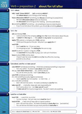 Verb+ about
talk I read I know ABOUT ... , tell somebody ABOUT .. .
0 We talked about a lot of things at the meeting.
have a discussion ABOUT somet hing, but discuss something (no preposition)
We had a discussion about what we should do.
0 We discussed a lot of things at the meeting. (not discussed about)
do something ABOUT something =do something to improve a badsituation
0 If you're worried about the problem, you should do something about it.
Verb+ for
ask (somebody) FOR ...
~., I I sent an email to the company asking them for more information about the job.
but 'I asked him the way to ...', 'She asked me my name' (no preposition)
apply (TO a person, a company etc.) FOR a job etc.
( I I think you'd be good at this job. Why don't you apply for it?
wait FOR ...
L Don't wait for me. I'll join you later.
'"' I'm not going out yet. I'm waiting for the rain to stop.
search (a person I a place I a bag etc.) FOR .. .
0 I've searched the house for my keys, but I still can't find them.
Leave (a place) FOR another place
I haven't seen her since she Left (home) for the office this morning.
(not left to the office)
Care about, care for and take care of
care ABOUT somebody/something =think that somebody/something is important
) He's very selfish. He doesn't care about other people.
We say 'care what/where/how ...' etc. (without about):
;---- You can do what you like. I don't care what you do.
care FOR somebody/something
(1) =like something (usually negative sentences)
~ I don't care for very hot weather. (=I don't like ...)
(2) =look aftersomebody
_) Alan is 85 and lives alone. He needs somebody to care for him.
take care OF ... =look after, keep safe, take responsibiLity for
0 Don't worry about me. I can take care of myself.
0 I'll take care of t he travel arrangements. You don't need to do anything.
Look for and Look after
Look FOR ... =search for, try to find
Cl I've lost my keys. Can you help me to look for them?
look AFTER ... = take care of, keep safe or in good condition
,:J Alan is 85 and lives alone. He needs somebody to Look after him. (not look for)
0 You can borrow t his book, but you must promise to look after it.
Verbs+ about/of (think/hear etc.) -+ Unit 134 Other verbs+ for-+ Unit 1358
 