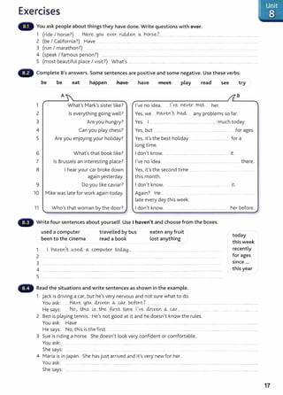 Exercises
You ask people about things they have done. Write questions with ever.
1 (ride I horse?) .. .H~Y.~...H9.
0 .. ever..r.~Y1. ~. rw.r.~.~.?.... .... ..... .. .... ........ . ... .. ...... ...................... ...........................
2 (be I California?) Have ....... ... ..... ............. .. .. ......... ..... ...................... ...... .............. ..... ............................
3 (run I marathon?) .... ........... ....... ......................
4 (speak I famous person?) ............................................ ............................................................................................... ...... .................
5 (most beautiful place I visit?) Whafs ............................................................................................... ......... ..............................
Complete B's answers. Some sentences are positive and some negative. Use these verbs:
1
2
3
4
5
6
7
8
9
be be eat happen have
A
What's Mark's sister like?
Is everything going well?
Are you hungry?
Can you play chess?
Are you enjoying your holiday?
What's that book like?
Is Brussels an interesting place?
I hear your car broke down
again yesterday.
Do you like caviar?
have meet play read see try
B
I've no idea. Ie n~v.~.. met her.
Yes, we .. h.~v~n~t- bAA...... any problems so far.
Yes. I .................................. ......................................... much today.
Yes, but ....... .... for ages.
Yes, it's the best holiday ...... . ... .. .. ................... for a
long time.
I don't know. ............................................ .......................... it.
I've no idea.
Yes, it's the second time ....
this month.
I don't know. ...................................................................... it.
there.
10 Mike was late for work again today. Again? He
late every day this week.
11 Who's that woman by the door? I don't know. .. ............................................................ her before.
Write four sentences about yourself. Use I haven't and choose from the boxes.
used a computer
been to the cinema
travelled by bus
read a book
2 ..... .... .......................................... .
3 ............................. .......................................
eaten any fruit
lost anything
4 ............................................................................................................................................................................. .... ................... .............
5 ...................................................................................................................................................... ..
Read the situations and write sentences as shown in the example.
1 jack is driving a car, but he's very nervous and not sure what to do.
today
this week
recently
for ages
SinCe ...
this year
You ask: .. ...H.~Y.e HO.(A....~r.~Y.~Y.I... c&...QA.r....P.~fo.r~.?.............................................................................................................................
He says: .....No.). tn.~~....~?......t.h~.. fir.~t.. @.~ !.~v~. clt:~v.~n...~..CQ-.f.... ......... .......... .. ...... . . ..... .... ..... ... .. .................
2 Ben is playing tennis. He's not good at it and he doesn't know the rules.
You ask: Have ....................... .. . ..................... .... ...... .... ......... .
He says: No, this isthe first ..... ................. .... .... ... . .... . .... .. ......... .. . ........ ...................... .............................
3 Sue is riding a horse. She doesn't look very confident or comfortable.
You ask: .... .. ....... .... ............... ..... ......... ............ .... ... ........................ .... ........................ . .... ... ..................... . .........................
She says: .
4 Maria is in Japan. She has just arrived and it's very new for her.
You ask: ............................................................................... .... ............................................................................................................................................
She says: ...... .... ........................... .......... ................................. .............................. ............ ................. .... .. .... ......... .... . ...........................
17
 