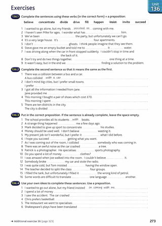 Exercises
G Complete the sentences using these verbs (in the correct form) +a preposition:
believe concentrate divide drive fill happen -insist invite
1 I wanted to go alone, but my friends ......~.S..~?.t.e.4....o..n.... coming with me.
2 I haven't seen Mike for ages. I wonder what has .................. ... . .............................. ... him.
3 We've been ......... _the party, but unfortunately we can't go.
4 lt's a very large house. lt's ................ four apartments.
5 I don't ....... . ... .. . .................... .. .... ghosts. I think people imagine that they see them.
6 Steve gave me an empty bucket and told me to .................... ................... it .... ................. water.
7 I was driving along when the car in front stopped suddenly. I couldn't stop in time and
...... ... ..... the back of it.
8 Don't try and do two things together. .. . . one thing at a time.
succeed
9 lt wasn't easy, but in the end we .................... .. finding a solution to the problem.
• Complete the second sentence so that it means the same as the first.
1 There was a collision between a bus and a car.
A bus collided .wt.tn_
--~---~ ............
2 I don't mind big cities, but I prefer small towns.
I prefer ............ ..... ... .... .......... ... ...... .. ............ .... .. ..... ........................ ............................. ...................................................................... .
3 I got all the information I needed from jane.
jane provided me ... . .... ..... . . ..... ..................... ....... ... ..... . .................... .... ..... ........ ...... .... .................. .
4 This morning I bought a pair of shoes which cost £70.
This morning I spent ................. .. ....... ... ..................... ...... .................................. ..... . ....... ... ...... ... ....... .................... ..... ................. .
5 There are ten districts in the city.
The city is divided . ....................... ... ..................... ... . ......................... .... .........................
Put in the correct preposition. If the sentence is already complete, Leave the space empty.
1 The school provides all its students .....~.®.... books.
2 A strange thing happened .............................. me a few days ago.
3 Mark decided to give up sport to concentrate his studies.
4 Money should be used well. I don't believe ...................... wasting it.
5 My present job isn't wonderful, but I prefer it ............................. what I did before.
6 I hope you succeed ..................... ... ..... getting what you want.
7 As I was coming out of the room, I collided ..... ................ somebody who was coming in.
8 There was an awful noise as the car crashed ........ ....... ... a tree.
9 Patrick is a photographer. He specialises .. ... .............. sports photography.
10 Do you spend a lot of money .. . .. ........... clothes?
11 I was amazed when Joe walked into the room. I couldn't believe ............................... it.
12 Somebody broke . .. ..... my car and stole the radio.
13 I was quite cold, but Tom insisted _ ..... ........ .... . having the window open.
14 The teacher decided to split the class .......... . ......... four groups.
15 I filled the tank, but unfortunately I filled it .... ............... the wrong kind of petrol.
16 Some words are difficult to translate ....................... .... one language .................................. another.
•liMtr Use your own ideas to complete these sentences. Use a preposition.
1 I wanted to go out alone, but my friend insisted .9Y1 cpmrng .~.i#.!....D1e..... ...... ................ .... .......................
2 I spend a lot of money ............. .... ........................ ..... ... .......................... .... .. ..... .. ..................... ......................................... .
3 I saw the accident. The car crashed ...... .......................................................................................................................... . .......... .
4 Chris prefers basketball .... ... ...... ..... .. ........ .. ..... . ......................................................... ....................... .
5 The restaurant we went to specialises ..... ...... . ....... ............
6 Shakespeare's plays have been translated . ..... ........ .. .... . .. .... .. . ..... .. ..... .................
-+ Additional exercise 36 (page 323)
Unit
136
273
 
