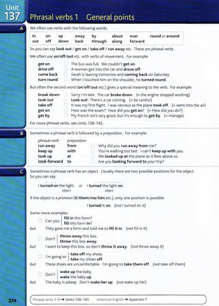 We often use verbs with the following words:
----------------------------
in on up away by about over round or around I
out off down back through along forward
- - - - - -
So you can say Look out I get on I take off I run away etc. These are phrasal verbs.
We often use on/off/out etc. with verbs of movement. For example:
get on
drive off
come back
turn round
0 The bus was full. We couldn't get on.
0 A woman got into the car and drove off.
C Sarah is leaving tomorrow and coming back on Saturday.
'-- When I touched him on the shoulder, he turned round.
But often the second word (on/off/out etc.) gives a special meaning to the verb. For example:
break down
Look out '
-..,
0
Sorry I'm late. The car broke down. (=the engine stopped working)
Look out! There's a car coming. (= be careful)
take off
get on
0
c
lt was my first flight. I was nervous as the plane took off. (=went into the air)
How was the exam? How did you get on? (=How did you do?)
get by 0 My French isn't very good, but it's enough to get by. (= manage)
For more phrasal verbs, see Units 138-145.
Sometimes a phrasal verb is followed by a preposition. For example:
phrasal verb preposition
run away from
keep up with
Look up at
look forward to
0
c
0
u
Why did you run away from me?
You're walking too fast. I can't keep up with you.
We Looked up at the plane as it flew above us.
Are you Looking forward to your trip?
Sometimes a phrasal verb has an object. Usually there are two possible positions for the object.
So you can say:
,-----,
I turned on the light. or I turned the light on.
object object
If the object is a pronoun (it/them/me/him etc.), only one position is possible:
I turned it on. (not I turned on it)
Some more examples:
0 {
fill in this form?
Can you f•tt th. f · ?
1 IS orm m .
but They gave me a form and told me to fill it in. (not fill in it)
Don t .
0
, { throw away this box.
throw th1s box away.
but I want to keep this box, so don't throw it away. (not throw away it)
O 1
, . Jtake off my shoes.
m going to l take my shoes off.
but These shoes are uncomfortable. I'm going to take them off. (not take off them)
O Don't { wake up the baby.
wake the baby up.
but The baby is asleep. Don't wake her up. (not wake up her)
Phrasal verbs 2-9 -+ Units 138- 145 American English -+Appendix 7
 