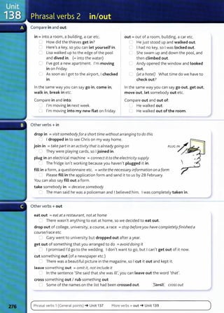 Compare in and out:
in= into a room, a building, a car etc.
u How did the thieves get in?
::J Here's a key, so you can Let yourself in.
0 Lisa walked up to the edge of the pool
and dived in. (=into the water)
.._; I've got a new apartment. I'm moving
in on Friday.
0 As soon as I got to the airport, I checked
tn .
In the same way you can say go in, come in,
walk in, break in etc.
Compare in and into:
.._ I'm moving in next week.
U I'm moving into my new flat on Friday.
Other verbs+ in
out= out of a room, building, a car etc.
G He just stood up and walked out.
C I had no key, so I was Locked out.
She swam up and down the pool, and
then climbed out.
Andy opened the window and Looked
out.
C... (at a hotel) What time do we have to
check out?
In the same way you can say go out, get out,
move out, Let somebody out etc.
Compare out and out of:
I.._) He walked out.
G He walked out of the room.
drop in = visit somebody for a short time without arranging to do this
I dropped in to see Chris on my way home.
join in = take part in an activity that is already going on
( I They were playing cards, so I joined in.
plug in an electrical machine =connect it to the electricity supply
r:_ The fridge isn't working because you haven't plugged it in.
fill in a form, a questionnaire etc. =write the necessary information on a form
~ Please fill in the application form and send it to us by 28 February.
You can also say fill out a form.
take somebody in =deceive somebody
- The man said he was a policeman and I believed him. I was completely taken in.
Other verbs+ out
eat out = eat at a restaurant, not at home
~ There wasn't anything to eat at home, so we decided to eat out.
drop out of college, university, a course, a race =stop beforeyou have completely finished a
course/race etc.
~ Gary went to university but dropped out after a year.
get out of something that you arranged to do =avoid doing it
,...-.. I promised I'd go to the wedding. I don't want to go, but I can't get out of it now.
cut something out (of a newspaper et c.)
- There was a beautiful picture in the magazine, so I cut it out and kept it.
Leave som ething out = omit it, not include it
~ In the sentence 'She said that she was ill', you can Leave out t he word 'that'.
cross something out I rub something out
Some of the names on the list had been crossed out. ~ crossout
Phrasal verbs 1 (General points) -+ Unit 137 More verbs+ out_. Unit 139
 