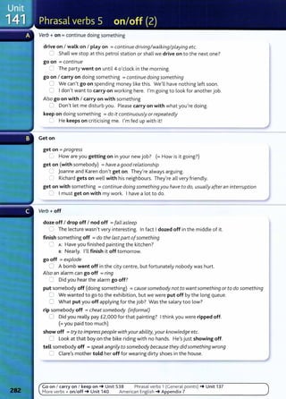 Verb+ on= continue doing something
drive on I walk on I play on =continue driving/walking/playing etc.
0 Shall we stop at this petrol station or shall we drive on to the next one?
go on =continue
2 The party went on until4 o'clock in the morning.
go on I carry on doing something =continue doing something
0 We can't go on spending money like this. We'll have nothing left soon.
0 I don't want to carry on working here. I'm going to look for another job.
Also go on with I carry on with something
0 Don't let me disturb you. Please carry on with what you're doing.
keep on doing something =do it continuously orrepeatedly
-=:: He keeps on criticising me. I'm fed up with it!
Get on
get on = progress
C How are you getting on in your new job? (=How is it going?)
get on (with somebody) =have agood relationship
C Joanne and Karen don't get on. They're always arguing.
0 Richard gets on well with his neighbours. They're all very friendly.
get on with something =continue doing somethingyou have to do, usuaLly afteran interruption
~ I must get on with my work. I have a lot to do.
Verb+ off
doze off I drop off I nod off =fall asLeep
C The lecture wasn't very interesting. In fact I dozed off in the middle of it.
finish something off =do the Last part ofsomething
0 A: Have you finished painting the kitchen?
s: Nearly. I'll finish it off tomorrow.
go off =explode
0 A bomb went off in the city centre, but fortunately nobody was hurt.
Also an alarm can go off =ring
8 Did you hear the alarm go off?
put somebody off (doing something) =cause somebody not to want something or to do something
0 We wanted to go to the exhibition, but we were put off by the long queue.
0 What put you off applying for the job? Was the salary too low?
rip somebody off = cheatsomebody (informaL)
0 Did you really pay £2,000 for that painting? I think you were ripped off.
(=you paid too much)
show off =try to impress peopLe withyourability, your knowledge etc.
0 Look at that boy on the bike riding with no hands. He's just showing off.
tell somebody off =speakangriLy to somebody because they did something wrong
0 Clare's mother told her off for wearing dirty shoes in the house.
Go on I carry on I keep on_. Unit 538 Phrasal verbs 1 (General points) _. Unit 137
More verbs + on/off_. Unit 140 American English _. Appendix 7
 