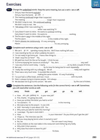 Exercises
Change the underlined words. Keep the same meaning, but use a verb+ on or off.
1 Did you hear the bomb explode?
Did you hear the bomb ......99 .9.ff... ?
2 The meeting continued longer than I expected.
The meeting ........................................................................ longer than I expected.
3 We didn't stop to rest. We continued walking.
We didn't stop to rest. We .................. ................. . ............................ .
4 I fell asleep while I was watching TV.
I ........ ... ....... .... .... while I was watching TV.
5 Gary doesn't want to retire. He wants to continue working.
Gary doesn't want to retire. He wants to .........oooo oo . . . . oo . . . . . . . oo . . oo ooo . . . . oo . . . . oo . . . oo . . . . . . . . . . . . . . . . . . working.
6 The fire alarm rang in the middle of the night.
The fire alarm ....... ....................00..........................00......00......... in the middle of the night.
7 Martin phones me continuously. lt's very annoying.
Martin . oo . . . . oo . . . . oo . . . oo . . . . . . . . . . oo . . oooo . . . oo . . ooooo · oooo . . 000000 ...00..00............oo . . . . . . . . . . . . 00.... . lt's very annoying.
- Complete each sentence using a verb + on or off.
1 We can't 99.0000Q.tL.. spending money like this. We'll have nothing left soon.
2 .I was standing by the car when suddenly the alarm . oo . . . . . . . . . . . . . . . . . oo oo . . . . . . . . . . . . . oo . . . . . . . oo oooooo .. . . . . . . . . . . . . . . . oo . . .
3 l,m not ready to go home yet. I have a few things to ..............00.......00..........00.......00......0000 .00............ .
4 'Shall I stop the car here?' 'No, ..00.... ... ...... ............................00......... .
5 Bill paid too much for the car he bought. I think he was ...oo . . . . . . . . . . . . . . . . . . . . . . . . . . . . . . . . . . . . . . . . . . . . . . . . . . . . . . . . . . . . . . .. .
6 'I E
0 0
h
0 0
?' 'Y h I ll '
s mma enJoying er course at un1vers1ty. es, s e s ..........00.......00............. . ..... ......... . .......... very we .
7 I was very tired at work today. I nearly ............ ..............................................................at my desk a couple of times.
8 Ben was .......................................................................... by his boss for being late for work repeatedly.
9 I really like working with my colleagues. We all ....oo... . . . . . . . . . . . . . . . . . . 00.. .. . ............ ...... ......... really well together.
10 There was a very loud noise. lt sounded like a bomb ......................................................................... .
11 I ..................... ................................................... making the same mistake. lt's very frustrating.
12 I've just had a coffee break, and now I must .. ................ .. ............. .... ...................... with my work.
13 Peter is always trying to impress people. He's always .............................................................. ............. .
14 We decided not to go to the concert. We were ............ ....................................00..00... 0000..... by the cost of tickets.
- Complete the sentences. Use the following verbs {in the correct form) +on or off. Sometimes
you will need other words as well:
carry finish get get
1 A: How oooooo(¥.'~. . .H9.~....g~~.g .. on.... in your new job?
s: Fine, thanks. lt's going very well.
2 A: Have you written the letter you had to write?
go
s: I've started it. I'll ...... .... ... ...... ........ ........ . .................. in the morning.
3 A: We took a taxi to the airport. lt cost £40.
rip
s: £40! Normally it cost s about £20. You ......................................................................................... .
4 A: Why were you late for work this morning?
s: I overslept. My alarm dock didn't ............................................................................................. .
tell
5 A: How ................................................................................ in your interview? Do you think you'll get the job?
s: I hope so. The interview was OK.
6 A: Did you stop playing tennis when it started to rain?
s: No, we ........oo . . . . . . . . . . . . . . . . . . . . . . . . . . oo. • . . . . . . . . . . . . . . . . . . . . . . . . • The rain wasn't very heavy.
7 A: Some children at the next table in the restaurant were behaving very badly.
s: Why didn't their parents ............................................................................................. ?
8 A: Why does Paul want to leave his job?
s: He .... ........... .............................................................. ............ his boss.
~ Additional exercises 37- 41 (pages 323- 25)
-Unit
;~--··:·141 ::
283
 