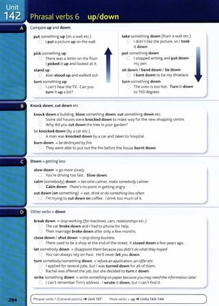 Compare up and down:
put something up (on a wall etc.)
0 I put a picture up on the wall.
pick something up
0 There was a letter on the floor.
I picked it up and looked at it.
stand up
0 Alan stood up and walked out.
turn something up
~ I can't hear the TV. Can you
turn it up a bit?
Knock down, cut down etc.
take something down (from a wall etc.)
C I didn't like the picture, so I took
it down.
put something down
C I stopped writing and put down
my pen.
sit down I bend down I Lie down
C I bent down t o tie my shoelace.
turn something down
C The oven is too hot. Turn it down
to 150 degrees.
knock down a building, blow something down, cut something down etc.
0 Some old houses were knocked down to make way for the new shopping centre.
C Why did you cut down the tree in your garden?
be knocked down (by a car etc.)
(J A man was knocked down by a car and taken to hospital.
burn down = be destroyed byfire
0 They were able to put out the fire before the house burnt down.
Down = getting less
slow down = go more slowly
0 You're driving too fast. Slow down.
calm (somebody) down =become calmer, make somebody calmer
0 Calm down. There's no point in getting angry.
cut down (on something) =eat, drink or do something less often
0 I'm trying to cut down on coffee. I drink too much of it.
Other verbs + down
break down =stop working (for machines, cars, relationships etc.)
0 The car broke down and I had to phone for help.
0 Their marriage broke down after only a few months.
dose down I shut down =stop doing business
n There used to be a shop at the end of the street; it dosed down a few years ago.
let somebody down = disappoint them becauseyou didn't do what they hoped
0 You can always rely on Paul. He'll never let you down.
turn somebody/something down =refuse an application, an offer etc.
0 I applied for several jobs, but I was turned down for all of them.
'=-.; Rachel was offered the job, but she decided to turn it down.
write something down = write something on paper becauseyou may needthe information L
ater
0 I can't remember Tim's address. I wrote it down, but I can't find it.
Phrasal verbs 1 (General points) -+ Unit 137 More verbs+ up-+ Units 143- 144
 