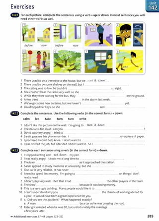 Exercises
• • For each picture, complete the sentences using a verb+ up or down. In most sentences you will
need other words as well.
before now before now
1 There used to be a tree next to the house, but we . Wt. ~...MY.JYI
2 There used to be some shelves on the wall, but I ......................................
3 The ceiling was so low, he couldn't ....................... ............. ............................................. straight.
4 She couldn't hear the radio very well, so she .... ..... .. ..... .. .... ..... .... .....................
5 While they were waiting for the bus, they ................ ......... ... on the ground.
6 A few trees .... ..... ... ..... ................ .... ............. .... in the storm last week.
7 We've got some new curtains, but we haven't ....................................................................................... yet.
8 Lisa dropped her keys, so she .. .... .. .. ....... .... . ..... ........ _and ........................ ... . .................... ................ .
Complete the sentences. Use the following verbs (in the correct form) +down:
calm Let take turn turn write
1 I don't like this picture on the wall. I'm going to .....w..ke...LC M.W.n... ................................................ ................ .
2 The music is too loud. Can you ... ................... ........................................................................... ................ ............................. ?
3 David was very angry. I tried to .. .. ..... ......... . . .... ............ . .... ................. .. . ... .... .... .. ...... ... ................ ......... .
4 Sarah gave me her phone number. I ........... .................... ................ .. .. .. ............... on a piece of paper.
5 I promised I would help Anna. I don't want to .. ............ ............ ....... .......... ...... ......... _........... ..... . .............. .
6 I was offered the job, but I decided I didn't want it. So I ..................................................................................................... .
•liili" Complete each sentence using a verb (in the correct form) +down.
1 I stopped writing and ptAt., M~YI my pen.
2 I was really angry. lt took me a long time to ..................... ...... .............. .. ............................ .
3 The train ... ....... ............ . .... as it approached the station.
4 Sarah applied to study medicine at university, but she . ......... ...... .. ....... .................... ..... .......
5 Our car is very reliable. lt has never ..... .... ... .................... .................
6 I need to spend less money. I'm going to ..... .. . .................... ........ ....... .... .................... on things I don't
really need.
7 I didn't play very well. I felt that I had ...... .... . ... . ... ...... ............ the other players in the team.
8 The shop .. ................ ...... _.. ........... .. ...................... because it was losing money.
9 This is a very ugly building. Many people would like it to ... ............ .......... ..... . ...........
10 I can't understand why you ......... .... _........... _ ............ ....... .............the chance of working abroad for
a year. lt would have been a great experience for you.
11 A: Did you see the accident? What happened exactly?
B: A man .......... .... ......... ....... by a car as he was crossing the road.
12 Peter got married when he was 20, but unfortunately the marriage ...... . .. .. .. .......... .. . .............
a few years later.
_.Additional exercises 37- 41 (pages 323-25) 285
 