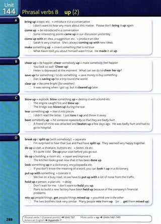 bring up a topic etc. =introduce it in a conversation
0 I don't want to hear any more about this matter. Please don't bring it up again.
come up =be introduced in a conversation
0 Some interesting points came up in our discussion yesterday.
come up with an idea, a suggestion etc. =produce an idea
C Sarah is very creative. She's always coming up with new ideas.
make something up =invent something that is not true
c-; What Kevin told you about himself wasn't true. He made it all up.
cheer up= be happier, cheer somebody up= make somebodyfeel happier
'-- You look so sad! Cheer up!
0 Helen is depressed at the moment. What can we do to cheer her up?
save up for something I to do something =save money to buy something
Dan is saving up for a trip round the world.
clear up =become bright (for weather)
0 lt was raining when I got up, but it cleared up later.
blow up= explode, blow something up = destroy it with a bomb etc.
.....1 The engine caught fire and blew up.
Cl The bridge was blown up during the war.
tear something up = tear it into pieces
r l I didn't read the letter. I just tore it up and threw it away.
beat somebody up =hit someone repeatedly so that they are badly hurt
0 A friend of mine was attacked and beaten up a few days ago. He was badly hurt and had to
go to hospital.
break up I split up (with somebody) =separate
~ I'm surprised to hear that Sue and Paul have split up. They seemed very happy together.
do up a coat, a shoelace, buttons etc. =fasten, tie etc.
-: lt's quite cold. Do up your coat before you go out.
do up a building, a room etc. =repairand improve it
LJ The kitchen looks great now that it has been done up.
look something up in a dictionary, encyclopaedia etc.
0 If you don't know the meaning of a word, you can look it up in a dictionary.
put up with something =tolerate it
ll We live on a busy road, so we have to put up with a lot of noise from the traffic.
hold up a person, a plan etc. =delay
....) Don't wait for me. I don't want to hold you up.
=' Plans to build a new factory have been held up because of the company's financial
problems.
mix up people/things, get people/things mixed up =you think one is the other
0 The two brothers look very similar. Many people mix them up. (or ... get them mixed up)
Phrasal verbs 1 (General po i nts) ~ Unit 137
American English ~Appendix 7
More verbs+ up~ Units 142- 143
 