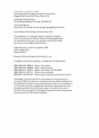 CAMBRIDGE UNIVERSITY PRESS
Cambridge, New York. Melbourne, Madrid, Cape Town,
Singapore, Sao Paulo, Delhi,Tokyo, Mexico City
Cambridge University Press
The Edinburgh Building, Cambridge CB2 8RU, UK
www.cambridge.org
Information on this title: www.cambridge.org/englishgrammarinuse
Fourth Edition © Cambridge University Press 20 12
This publication is in copyright. Subject to statutory exception
and to the provisions of relevant collective licensing agreements,
no reproduction of any part may take place without the written
permission of Cambridge University Press.
English Grammar in Use first published 1985
Fourth edition 20 12
Reprinted 2012
Printed in China by Golden Cup Printing Co. Ltd
A catalogue record for this publication is available from the British Ubrary
ISBN 978-0-521-18906-4 Edition with answers
ISBN 978-0-521-18908-8 Edition without answers
ISBN 978-0-521-18939-2 Edition with answers and CD-ROM
ISBN 978-0-51 1-96173-1 Online access code pack
ISBN 978-1-1 07-64138-9 Online access code pack and book with answers
Cambridge University Press has no responsibility for the persistence or
accuracy of URLs for external or third-party internet websites referred to in
this publication, and does not guarantee that any content on such websites is,
or will remain, accurate or appropriate. Information regarding prices, travel
timetables and other factual information given in this work is correct at
the time of first printing but Cambridge University Press does not guarantee
the accuracy of such information thereafter.
 