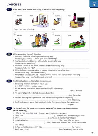 Exercises
What have these people been doing or what has been happening?
CD earlier
earlier
n
oij
~I
They ....~Y.~....~e:e:~·:t ?.h.O..P..P.Lr9..~................................................... She .................................................................................................................
wearlier
(1)
earlier now
They .......................................................................................................... He ............... ......................................... ................ ................ ......... .....
Write a question for each situation.
1 You meet Paul as he is leaving the swim ming pool.
You ask: (you I swim?) .....H.q._y~_ .~9-~....~-~....?.kY~m.mg?... .................................................................... ...........................
2 You have just arrived to meet a friend w ho is wait ing for you.
You ask: (you I wait I long?) .......................... .................................... ....................................................................................
3 You meet a friend in the st reet . His face and hands are very dirty.
You ask: (w hat I you I do?) .. .... ........... .... ... .. . .. .... ...........................................................
4 A friend of yours is now working in a shop. You want t o know how long.
You ask: (how long I you I work I there?) .................................................................................. ............................ .........................
5 A friend t ells you about hisj ob- he sells mobile phones. You want t o know how long.
You ask: (how long I you I sell I mobile phones?) .............. ................................................................................... .
Read the situations and complete the sentences.
1 lt's raining. The rain st arted two hours ago.
lt ..).?.. l?.~n rW.Lng..... for two hours.
2 We are waiting for the bus. We started waiting 20 minutes ago.
We ..................... ........ ................... .... . ... ................. ......
3 I'm learning Spanish. I started classes in December.
for 20 minutes.
I ................... .............. ......................................... .......................................... ...... ....................................... since December.
4 Jessica is working in a supermarket. She started w orking t here on 18 January.
.... ................ ..... ................... ...................... ... ... ......... .... ............. since 18 January.
5 Our friends always spend t heir holidays in It aly. They started going t here years ago.
.... .......................... ................................... ... . . ....................... ... . ................................................... for years.
Put the verb into the present continuous (I am -ing) or present perfect continuous
(I have been -ing).
1 .....M~-~ ..h<AS J?.~..--~.Y.4-lg... (Maria I learn) English for two years.
2 Hello, Tom. . ....... .. .........._ .. . . .... ........... ....... (I I look) for you. Where have you been?
3 Why ......................... ............................................................................ (you I look) at me like t hat? St op it !
4 Linda is a t eacher. .............................................................................................. (she I t each) for ten years.
5 ...... . .. . ...... . ... . .............. (I I think) about w hat you said and I've decided t o take
your advice.
6 'Is Paul on holiday t his week?' 'No, .................... ...... ........................ ............ ........... ............ (he I work).'
7 Sarah is very tired. ....................... ....... .............................. ... ................................ (she I work) very hard recently.
19
 