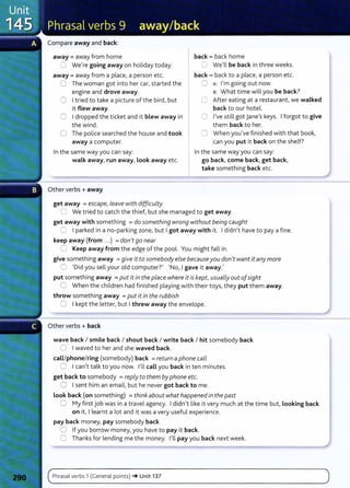 Compare away and back:
away = away from home
8 We're going away on holiday today.
away = away from a place, a person etc.
0 The woman got into her car, started the
engine and drove away.
0 I tried to take a picture of the bird, but
it flew away.
0 I dropped the ticket and it blew away in
the wind.
0 The police searched the house and took
away a computer.
In the same way you can say:
walk away, run away, Look away etc.
Other verbs + away
get away =escape, leave with difficulty
back =back home
0 We'll be back in three weeks.
back= back to a place, a person etc.
0 A: I'm going out now.
B: What time will you be back?
C After eating at a restaurant, we walked
back to our hotel.
0 I've still got Jane's keys. I forgot to give
them back to her.
0 When you've finished with that book,
can you put it back on the shelf?
In the same way you can say:
go back, come back, get back,
take something back etc.
C We tried to catch the thief, but she managed to get away.
get away with something =do something wrong without being caught
0 I parked in a no-parking zone, but I got away with it. I didn't have to pay a fine.
keep away (from ...) =don'tgo near
0 Keep away from the edge of the pool. You might fall in.
give something away =give it to somebody else becauseyou don't want it any more
0 'Did you sell your old computer?' 'No, I gave it away.'
put something away =put it in the place where it is kept, usually outofsight
0 When the children had finished playing with their toys, they put them away.
throw something away =put it in the rubbish
0 I kept the letter, but I threw away the envelope.
Other verbs + back
wave back I smile back I shout back I write back I hit somebody back
0 I waved to her and she waved back.
call/phone/ring (somebody) back =return a phone call
0 I can't talk to you now. I'll call you back in ten minutes.
get back to somebody = reply to them by phone etc.
0 I sent him an email, but he never got back to me.
Look back (on something) = think about what happened in the past
0 My first job was in a travel agency. I didn't like it very much at the time but, Looking back
on it, I learnt a lot and it was a very useful experience.
pay back money, pay somebody back
0 If you borrow money, you have to pay it back.
0 Thanksfor lending me the money. I'll pay you back next week.
Phrasal verbs 1 (General points) -+Unit 137
 