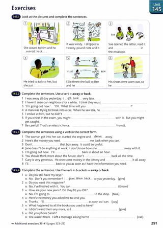 Exercises
- Look at the pictures and complete the sentences.
- - -
CD w
SU£g~~1
lt was windy. I dropped a
twenty-pound note and it
Sue opened the letter, read it
She waved to him and he
--~-9.--ved, bo..4;:_
____ .
and ....................................................... in
){-------.·i
ELL/E-t• i BEN
the envelope.
-
He tried to talk to her, but Ellie threw the ball to Ben His shoes were worn out, so
she just ................................................... . and he ............................................... . he ....................................................... .
4D Complete the sentences. Use a verb + away or back.
1 I was away all day yesterday. I . gQt....b..~ .... very late.
2 I haven't seen our neighbours for a while. I think they must ..........................................................................................
3 'I'm going out now.' 'OK. What time will you ............................................................................................ ?'
4 A man was trying to break into a car. When he saw me, he .......................................................................................... .
5 I smiled at him, but he didn't .... ... ... . ................ ........................ .
6 If you cheat in the exam, you might ........................................................ ......... ................. with it. But you might
get caught.
7 Be careful! That's an electric fence. ......... ... .... ............ ... .......... ..................... ... .. ... from it.
4D Complete the sentences using a verb in the correct form.
1 The woman got into her car, started the engine and ......4.r.QY~...... away.
2 Here's the money you need. .. ... ..................... .. ... .... .... me back when you can.
3 Don't .. ........................ ... .................. that box away. lt could be useful.
4 Jane doesn't do anything at work. I don't know how she ........................................................away with it.
5 I'm going out now. I'll ....................................................... back in about an hour.
6 You should think more about the future; don't ............................................. back all the time.
7 Gary is very generous. He won some money in the lottery and ...... ...... ................... . ......... it all away.
8 I'll ...................................................... back to you as soon as I have the information you need.
- Complete the sentences. Use the verb in brackets+ away or back.
1 A: Do you still have my keys?
B: No. Don't you remember? I .....g~y~____
t}1em b..Q-4... to you yesterday. (give)
2 A: Do you want this magazine?
B: No, I've finished with it. You can ...... .. .... .... ........ .......... ................................ . (throw)
3 A: How are your new jeans? Do they fit you OK?
B: No, I'm going to . ..................... ..... ................ .................... to the shop. (take)
4 A: Here's the money you asked me to lend you.
B: Thanks. I'll ............................................................................... .........as soon as I can. (pay)
5 A: What happened to all the books you used to have?
B: I didn't want them any more, so I ............... . .............................. ................................ . (give)
6 A: Did you phone Sarah?
B: She wasn't there. I left a message asking her to ...................................................................................... ... . (call)
J Unit
1145
_.Additional exercises 37- 41 (pages 323- 25) 291
 