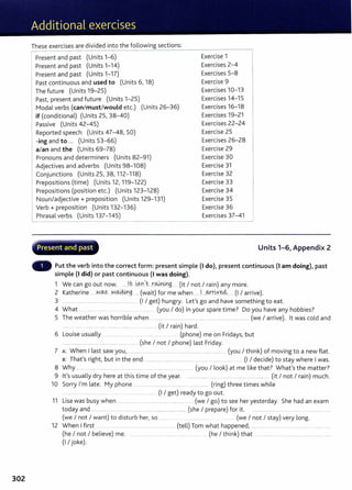302
These exercises are divided into the following sections:
Present and past (Units 1-6)
Present and past (Units 1-14)
Present and past (Units 1-17)
Past continuous and used to (Units 6, 18)
The future (Units 19-25)
1 Past, present and future (Units 1-25)
I
Modal verbs (can/must/would etc.) (Units 26-36)
if (conditional) (Units 25, 38-40)
1 Passive (Units 42-45)
Reported speech (Units 47-48, 50)
-ing and to ... (Units 53-66)
a/an and the (Units 69-78)
Pronouns and determiners (Units 82- 91)
Adjectives and adverbs (Units 98-108)
Conjunctions (Units 25, 38, 112- 118)
Prepositions (time) (Units 12, 119-122)
Prepositions (position etc.) (Units 123- 128)
Noun/adjective+ preposition (Units 129-131)
Verb+ preposition (Units 132- 136)
~hrasal verbs (Units 137- 145)
~··- -- ~----. . . - ~'
Present and past
Exercise 1
Exercises 2-4
Exercises 5-8
Exercise 9
Exercises 10-13
Exercises 14-15
Exercises 16-18
Exercises 19-21
Exercises 22-24
Exercise 25
Exercises 26-28
Exercise 29
Exercise 30
Exercise 31
Exercise 32
Exercise 33
Exercise 34
Exercise 35
Exercise 36
Exercises 37-41
Units 1-6, Appendix 2
Put the verb into the correct form: present simple (I do), present continuous (I am doing), past
simple (I did) or past continuous (I was doing).
1 We can go out now. ......l.t- ..~?.r...r~-~9.... (it I not I rain) any more.
2 Katherine ......N.~....N.~9. .. (wait) for me when ..... .l.....~rkve4... . (I I arrive).
3 .. ..... ........ ... ...... ........ ...... ............. (I I get) hungry. Let's go and have something to eat.
4 What .. ..... ..... ...... (you I do) in your spare time? Do you have any hobbies?
5 The weather was horrible when .................... ................ ...................................................... (we I arrive). lt was cold and
....... .......... . .......... ...... ........... ...... ........ ....... (it I rain) hard.
6 Louise usually ... ......... ......... ... .... .... ... (phone) me on Fridays, but
................................ ................... ...... ..... (she I not I phone) last Friday.
7 A: When I last saw you, ............................................................................................ (you I think) of moving to a new flat.
B: That's right, but in the end ............. ....... ............ .. . .. . .. . ...... (I I decide) to stay where I was.
8 Why ........ ...... ... ..... ...... .. ..... ...... ........ .... .... ... (you I look) at me like that? What's the matter?
9 lt's usually dry here at this time of the year. ..... ....... .... .... . ..... .................... (it I not I rain) much.
10 Sorry I'm late. My phone ............................. ... ..... ....... ...... ....... (ring) three times while
........ ....... .. ..... .... ..... (I I get) ready to go out.
11 Lisa was busy when ................................................................. . (we I go) to see her yesterday. She had an exam
today and ................. .. . ..... ............................................. (she I prepare) for it. .....................................................................
(we I not I want) to disturb her, so ...... . ... . ..... .... (we I not I stay) very long.
12 When I first .... .... ...................................... (tell) Tom what happened, ..... ....... ... .... .... .... ............
(he I not I believe) me. ..................... ................... .... ........ (he I think) that ....................................................................
(I I joke).
 