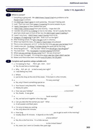 .j:"~
Additional exercises
.............~:_,;;~.......-.h··..-.....~,.... ............_~, ..........-,..;_
Present and past Units 1-14, Appendix 2
Which is correct?
1 Everything is going well. We didn't have I haven't had any problems so far.
(haven't had is correct)
2 Lisa didn't go I hasn't gone to work yesterday. She wasn't feeling well.
3 Look! That man over there wears I is wearing the same sweater as you.
4 I went I have been to New Zealand last year.
5 I didn't hear I haven't heard from jess recently. I hope she's OK.
6 I wonder why james is I is being so nice to me today. He isn't usually like that.
7 jane had a book open in front of her, but she didn't read I wasn't reading it.
8 I wasn't very busy. I didn't have I wasn't having much to do.
9 lt begins I lt's beginning to get dark. Shall I t urn on the light?
10 After finishing school, Tim got I has got a job in a factory.
11 When Sue heard the news, she wasn't I hasn't been very pleased.
12 This is a nice restaurant, isn't it? Is this the first time you are I you've been here?
13 I need a new job. I'm doing I I've been doing the same job for too long.
14 'Anna has gone out.' 'Oh, has she? What time did she go I has she gone?'
15 'You look tired.' 'Yes, I've played I I've been playing basketball.'
16 Where are you coming I do you come from? Are you American?
17 I'd like to see Tina again. lt's a long time since I saw her I that I didn't see her.
18 Robert and Maria have been married since 20 years I for 20 years.
Complete each question using a suitable verb.
1 A: I'm looking for Paul. .....H~v~...M-9.~... s~r.L.. him?
B: Yes, he was here a moment ago.
2 A: Why ..d.M:l..tJO~....go . to bed so early last night?
B: I was feeling very tired.
3 A: Where ................ ......... .................. .. .............. ......... .. ....... .. ?
s: just to the shop at the end of the street. I'll be back in a few minutes.
4 A: .......... ...... ............ ...... ... ..... ........ ..... ............................. TV every evening?
B: No, only if there's something special on.
5 A: Your house is very beautiful. How long ............................................................................................................. here?
B: Nearly ten years.
6 A: How wasyour holiday? . a nice time?
B: Yes, thanks. lt was great.
7 A: ........... ...... ......... ........ Sarah recently?
B: Yes, we had lunch together a few days ago.
7
8 A: Can you describe the woman you saw? What ... ······ ....... . ······ . .... ·········· .. ····--············· ········-··········· .
B: A red sweater and black jeans.
9 A: I'm sorry to keep you waiting. ...... . ...... .. ...... .................. ... ............................... .. .................. long?
B: No, only about ten minutes.
10 H l k . h . 7
A: ow ong .......... ..... ............. ................. you to get to wor tn t e morntng.
B: Usually about 45 minutes. lt depends on t he traffic.
11 A: .. . . . . ........ ..... .. ....... . .... .......... ...... ..... a horse before?
B: No, this is the first time. I'm a little nervous.
12 A: ........ to t he United States?
s: No, never, but I went to Canada a few years ago.
303
 