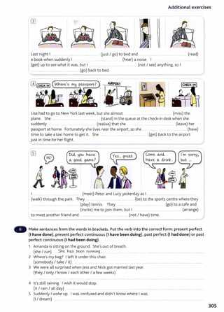 Additional exercises
-
"
Last night I ................................................... (just I go) to bed and ..... . .... ......... ............ ... .... (read)
a book when suddenly I . . . ... . (hear) a noise. I .. ........................ ..
I (get) up to see what it was, but 1...................... .......................................... (not I see) anything, so I
, .................................................................... (go) back to bed.
Lisa had to go to New York last week, but she almost .. .................. .. ................................ (miss) the
plane. She ........... .... . ............ ..... . .................. . (stand) in the queue at the check-in desk when she
suddenly ... ....... .. ........ .... ....... ... (realise) that she .......... .. ..................... .................. (leave) her
passport at home. Fortunately she lives near the airport, so she .... . .. ....... . ..... . ..... . ....... ..... (have)
time to take a taxi home to get it. She ........ . .... ........... ............................ (get) back to the airport
just in time for her flight.
DUi !1otA no...ve
o.., good., go.me? CZf'grwt.)
Come <A.Y~ct
no..,ve (}.., clr-mk.
I ... ... ............... ...... ......... ...... .......... (meet) Peter and Lucy yesterday as I ............................................................
(walk) through the park. They ...... ..... . ......................... (be) to the sports centre where they
............................................. (play) tennis. They .......... .................... (go) to a cafe and
............. ...................... .............................. (invite) me to join them, but I .................................................................. (arrange)
to meet another friend and ......... ...... .. ..... .... .......... ............... (not I have) time.
Make sentences from the words in brackets. Put the verb into the correct form: present perfect
(1 have done), present perfect continuous (I have been doing), past perfect (I had done) or past
perfect continuous (1 had been doing).
1 Amanda is sitting on the ground. She's out of breath.
(she I run) .....S.n~ h~?. ~~Yt rtA~nl:ng..,..............
2 Where's my bag? I left it under this chair.
(somebody I take I it) .... .. ......... ... .......... ....... .... . ..... ... .... ...............................................................................
3 We were all surprised when jess and Nick got married last year.
(they I only I know I each other I a few weeks)
4 it's still raining. I wish it would stop.
(it I rain I all day) .......... .... .. . .................. .......... .......... .. ......... ....... .......... . . .......... ...... . .................. .................. ..................
5 Suddenly Iwoke up. Iwas confused and didn't know where Iwas.
(I I dream) . .... . ................................ ............................................................................................ ..
305
 