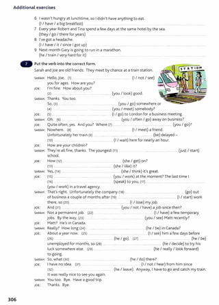 Additional exercises
6 I wasn't hungry at lunchtime, so I didn't have anything to eat.
(I I have I a big breakfast) ............ ...... ......... .. ..... ........ . .... .... .. .. .... . .............................. .............................. .
7 Every year Robert and Tina spend a few days at the same hotel by the sea.
(they I go I there for years) ............ ................. ................................................ ..... ...... ............................. .....................................
8 I've got a headache.
(I I have I it I since I got up) .... ............... ...................... ...... ...... ......................................................................................
9 Next month Gary is going to run in a marathon.
(he I train I very hard for it) ........... ..................................................... ..... .. ............................ .....................................................
Put the verb into the correct form.
Sarah and joe are old friends. They meet by chance at a train station.
SARAH: Hello, joe. (1) . . . . ..... . . ......... ....... (I I not I see)
you for ages. How are you?
JOE: I'm fine. How about you?
(2) ......... ........................... ........... .... ..................................... (you I look) good.
SARAH: Thanks. You too.
So, (3) ............................. ............... .............................. .......... (you I go) somewhere or
(4) .... . .......... ...... . ........ . .. . ........ (you I meet) somebody?
JOE: (5) ........................................................................................... (I I go) to London for a business meeting.
SARAH: Oh. (6) .... .............. .................................... (you I often I go) away on business?
JOE: Quite often, yes. And you? Where (7) .......... ......... .............. .................................................. (you I go)?
SARAH: Nowhere. (8) . ..... .......... ............... ....... (I I meet) a friend.
Unfortunately her train (9) .............................................................. ...... ..................... (be) delayed-
(10) ... ... .... ..... .. .............. (I I wait) here for nearly an hour.
JOE: How are your children?
SARAH: They're all fine, thanks. The youngest (11 ) ....... . .... . ..................................................... Uust I start)
school.
JOE: How (12) .... ............ . ..... ................. ......... ............. (she I get) on?
(13) ..... ................................................................................ (she I like) it?
SARAH: Yes, (14) ......... .......... ............. ..... . ............................... (she I think) it's great.
JOE: (15) ...................... .... . . .. ......... ............ ..... ............... (you I work) at the moment?The last time I
(16) ... . .... ......... ... ....... ................... (speak) to you, (17) .........................................................................................
(you I work) in a travel agency.
SARAH: That's right. Unfortunately the company (18) .... .............................................................................. (go) out
of business a couple of months after (19) .... .......... ..................................................................... (I I start) work
there, so (20) ....... .. ... ..... ..... .......... ........... ..................... (I I lose) my job.
JOE: And (21) ...... .... ... .... ....... .... ........................................ (you I not I have) a job since then?
SARAH: Not a permanent job. (22) ....................... ................ ....... . ................ ......... . (I I have) a few temporary
jobs. By the way, (23) . ............ ............................ ..................... (you I see) Matt recently?
JOE: Matt? He's in Canada.
SARAH: Really? How long (24) ................................................................................... (he I be) in Canada?
JOE: About a year now. (25) ........... . .... . .. ....... ..... (I I see) him a few days before
(26) .... .. . ......... . ..... .... ....... ............. (he I go). (27) ........................................................................ (he I be)
unemployed for months, so (28) ...... .............. . ........... .. ........ ............................ (he I decide) to try his
luck somewhere else. (29) ..................... ............... ................ ............................. (he I really I look forward)
to going.
SARAH: So, what (30) .......... . ............... ......................................... ........... (he I do) there?
JOE: I have no idea. {31) ...................................................... ......... ............ (I I not I hear) from him since
(32) .. .... . ..... . ....... .... . .................. (he I leave). Anyway, I have to go and catch my train.
lt was really nice to see you again.
SARAH: You too. Bye. Have a good trip.
JOE: Thanks. Bye.
306
 