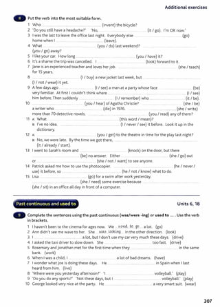 Additional exercises
Put the verb into the most suitable form.
1 Who ................................................... ..................................... (invent) the bicycle?
2 'Do you still have a headache?' 'No, .......... ................ .... .................. (it I go). I'm OK now.'
3 I was the last to leave the office last night. Everybody else ............. .... . ... ........................... (go)
home when I ............... ....................................................... (leave).
4 What .... ........ ... .......................... ............................. (you I do) last weekend? ..............................................................
(you I go) away?
5 I like your car. How long .............................................. . ............. ................. (you I have) it?
6 lt's a shame the trip was cancelled. I .......... ..... ............. ...................... ..... (look) forward to it.
7 jane is an experienced teacher and loves her job. ...... ......... ............ .... ..... ...... .... . ....... (she I teach)
for 15 years.
8 ............................................................. ........... (I I buy) a new jacket last week, but .................................................. ............................ ..
(I I not I wear) it yet.
9 A few days ago . .. ........ ..... ...... ............ .. (I I see) a man at a party whose face ........................................ ...... (be)
very familiar. At first I couldn't think where ........................................................... ............................................................ (I I see)
him before.Then suddenly ......... ...... . .... (I I remember) who ............................................. (it I be).
10 ....... ........................................................ (you I hear) of Agatha Christie? . .............................................. ... (she I be)
a writer who .... .. ................................................................. (die) in 1976. .......... ............. ........... .......... ......................... (she I write)
more than 70 detective novels. ............. .............. ..... ......... ............ .................... ... (you I read) any of them?
11 A: What .. ...... ............ ............................ ......................... ........ (this word I mean)?
B: I've no idea. ........................... .................................................. .. (I I never I see) it before. Look it up in the
dictionary.
12 A: ... ..... . ........ ...... . .... . .. .................. ... (you I get) to the theatre in time for the play last night?
B: No, we were late. By the time we got there, ...................................................................................... .................................
(it I already I start).
13 I went to Sarah's room and .... (knock) on the door, but there
.......................................... .............................. (be) no answer. Either .. .... ........ .... ....................... (she I go) out
or ..... ..................... ................................... .................... (she I not I want) to see anyone.
14 Patrick asked me how to use the photocopier. ..... ....................................................................... . (he I never I
use) it before, so ................. .... ............. . .... ....... .. ....... (he I not I know) what to do.
15 Lisa ....................................................... ................. (go) for a swim after work yesterday.
................................ ................................ ... (she I need) some exercise because ..................................... ..................................................
(she I sit) in an office all day in front of a computer.
~ ......
~....~
...........~ ........ ~~ .............. -~......~"'0111;-·--.'-~.....,"Y'Io'~"
·" Past continuous and used t o Units 6, 18
Complete the sentences using the past continuous (was/were -ing) or used to .... Use the verb
in brackets.
1 I haven't been to the cinema for ages now. We ..Y.?..~...W.....g9... .a lot. (go)
2 Ann didn't see me wave to her. She ......N.O..:..~..Jopk_
41g...... in the other direction. (look)
3 I ....... . .... . a lot, but I don't use my car very much these days. (drive)
4 I asked the taxi driver to slow down. She ........................... ........ ............................ . too fast. (drive)
5 Rosemary and jonathan met for the first time when they ....................................................................... in the same
bank. (work)
6 When I was a child, I ... . . .......................................... _
..... a lot of bad dreams. (have)
7 I wonder what joe is doing these days. He .......................................................................... in Spain when I last
heard from him. (live)
8 'Where were you yesterday afternoon?' 'I ................................................................... volleyball.' (play)
9 'Do you do any sports?' 'Not these days, but I .......................................................................... volleyball.' (play)
10 George looked very nice at the party. He ............................................................................ a very smart suit. (wear)
307
 