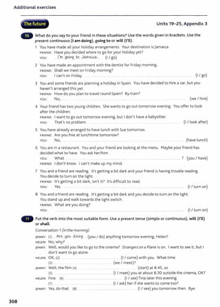 Additional exercises
308
~. -vcp·
,, The future Units 19-25, Appendix 3
What do you say to your friend in these situations? Use the words given in brackets. Use the
present continuous (I am doing), going to or will (I'll).
1 You have made all your holiday arrangements. Your destination is Jamaica.
FRIEND: Have you decided where to go for your holiday yet?
You: ...l.'m.....gging ..to JOJYl~. (I I go)
2 You have made an appointment with the dentist for Friday morning.
FRIEND: Shall we meet on Friday morning?
You: I can't on Friday. ... ........ .... .. .......... ...... .. ... ... ...... ... ........... ........... ........... ........ ......... .... ....... (I I go)
3 You and some friends are planning a holiday in Spain. You have decided to hire a car, but you
haven't arranged this yet.
FRIEND: How do you plan to travel round Spain? By train?
You: No, ..... . ......... ........... ................... ........... ........... ..... ... ......... .... ........... ........ .. ........... ... (we I hire)
4 Your friend has t wo young children. She wants to go out tomorrow evening. You offer to look
after the children.
FRIEND: I want to go out tomorrow evening, but I don't have a babysitter.
You: That's no problem. ....................... ....... (I I look after)
5 You have already arranged to have lunch with Sue tomorrow.
FRIEND: Are you free at lunchtime tomorrow?
YOU: No, ... (have lunch)
6 You are in a restaurant. You and your friend are looking at the menu. Maybe your friend has
decided what to have. You ask her/him.
You: What ...... .......... ........... ......... ......... ................. ...................... .......................................................? (you I have)
FRIEND: I don't know. I can't make up my mind.
7 You and a friend are reading. lt's getting a bit dark and your friend is having trouble reading.
You decide to turn on the light.
FRIEND: lt's getting a bit dark, isn't it? lt's difficult to read.
YOU: Yes. .. ......... ...... . ...... ........ .. . .. . . . .... .......... ..................................... (I I turn on)
8 You and a friend are reading. it's getting a bit dark and you decide to turn on the light.
You stand up and walk towards the light switch.
FRIEND: What are you doing?
YOU: .... ... ...... ..................... ............. .............. (I I turn on)
Put the verb into the most suitable form. Use a present tense (simple or continuous), will (I'll)
or shall.
Conversation 1 (in the morning)
JENNY: (1) A.r~ .YQ!A 4ol.ng... (you I do) anything tomorrow evening, Helen?
HELEN: No, why?
JENNY: Well, would you like to go to the cinema? Strangers on a Plane is on. I want to see it, but I
don't want to go alone.
HELEN: OK, (2) ..... . ...... .............. .. ......... ....... ........ .... . (I I come) with you. What time
(3) .. ....... .. ... ... .. ...................... (we I meet)?
JENNY: Well, the film (4) ...... . ....... ........ ... ..... (start) at 8.45, so
(5) . ............................... ......... ..................................... (I I meet) you at about 8.30 outside the cinema, OK?
HELEN: Fine. {6) . .. ........ ..... . . .... . ......... .... (I I see) Tina later this evening.
(7) ...... ... ...................... .......................................... (I I ask) her if she wants to come too?
JENNY: Yes, do that. {8) ..... . ........ ... ........... ..... ... ..... . . (I I see) you t omorrow then. Bye.
 