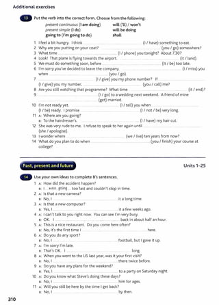 Additional exercises
310
Put the verb into the correct form. Choose from the following:
present continuous (I am doing) will ('LL) I won't
presentsimple (I do) will be doing
going to (I'm going to do) shall
1 I feel a bit hungry. I think ....... ........... ... .. ............... . .... ............ (I I have) something to eat.
2 Why are you putting on your coat? .......... .......... ...... .............................................. (you I go) somewhere?
3 What time .............................. . .... ...... .. ........................... (I I phone) you tonight? About 7.30?
4 Look! That plane is flying towards the airport. .... ......... ..... . ...................... ...... .......... ...... (it I land).
5 We must do something soon, before ......... .. .................. .. ........ ..... ......................... (it I be) too late.
6 I'm sorry you've decided to leave the company. .. ..................................................................................... (I I miss) you
when ...... ......... ........ .... ............ (you I go).
7 ................ ... ........... .... ........... ... ..... .. (I I give) you my phone number? If ...........
(I I give) you my number, ........................................................................................ (you I call) me?
8 Are you still watching that programme? What time .... .... ... ..................... .............. ........ ... (it I end)?
9 .................................................... .............................. (I I go) to a wedding next weekend. A friend of mine
..... .......... .................·.. ..... ........ ........ (get) married.
10 I'm not ready yet. .. .................................................... (I I tell) you when .......................... ...........................................
(I I be) ready. I promise ...................... ............................. ........... ......... ..... ... (I I not I be) very long.
11 A: Where are you going?
B: To the hairdresser's. ..... . ...... . ..... ... ...... ........... (I I have) my hair cut.
12 She was very rude to me. I refuse to speak to her again until .........................................................................................
(she I apologise).
13 I wonder where ..... ...... .............. ................... (we I live) ten years from now?
14 What do you plan to do when ...................................................................................... (you I finish) your course at
college?
~--.....~~.-~..........-..,.........-.-.---__,....,-..,..~"""--"¥-"'"'-'".- ............'"'"'"" ,,.
· Past, present and future
Use your own ideas to complete B's sentences.
1 A: How did the accident happen?
B: I .. ..N.~S.....99.~.9...... too fast and couldn't stop in time.
2 A: Is that a new camera?
B: No, I .. .......... ......... .... ...... .. ....... ............................. it a long time.
3 A: Is that a new computer?
B: Yes, I ........................................... ......... ........................ ...... it a few weeks ago.
4 A: I can't talk to you right now. You can see I'm very busy.
B: OK. I ...................................... .................... ................ ...............back in about half an hour.
5 A: This is a nice restaurant. Do you come here often?
B: No, it's the first time I .............. . .................... .................. ................. . ........ here.
6 A: Do you do any sport ?
s: No, I ................ .................................................. football, but I gave it up.
7 A: I'm sorry I'm late.
B: That's OK. I ................................................................................................ long.
8 A: When you went to the US last year, was it your first visit?
s: No, I ........ ......... ... ... ......... ... ....... there twice before.
9 A: Do you have any plans for the weekend?
B: Yes, I .. .... ................ .... ............ ..... ............................ to a party on Saturday night.
10 A: Do you know what Steve's doing these days?
s: No, I ................................................................................................ him for ages.
11 A: Will you still be here by the time I get back?
s: No, I ..................................................................................................... by then.
Units 1-25
 