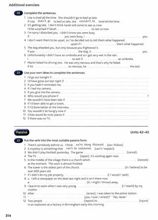 Additional exercises
314
Complete the sentences.
1 Lisa is tired all the time. She shouldn't go to bed so late.
If Lisa ......W-4n __go to bed so late, she ... wg_~L4nJ be ... tired all the time.
2 it's getting late. I don't think Sarah will come to see us now.
I'd be surprised if Sarah ................ ..................................................to see us now.
3 I'm sorry I disturbed you. I didn't know you were busy.
If ............ .. you were busy, I .... .. ...... .... ........ ... ...... .. ... .. . ................... you.
4 I don't want them to be upset, so I've decided not to tell them what happened.
... . ..... .......... ................ upset if I .. ............... them what happened.
5 The dog attacked you, but only because you frightened it.
If you ....... .... ............................ .. ....... ... .... ... ............... the dog, it ................. ..................... ..... .. .................. . ... ... .... . you.
6 Unfortunately I didn't have an umbrella and so I got very wet in the rain.
I .. so wet if ....... ...... .... . an umbrella.
7 Martin failed his driving test. He was very nervous and that's why he failed.
If he .............. .... ...... ......... ................... so nervous, he . . ......... ........... .... .......... ............................ ..... the test.
Use your own ideas to complete the sentences.
1 I'd go out tonight if ...... .. ................. . ...... .. ......... . . ......... ........... . ..... ............ ............. ................. .................... ............................
2 I'd have gone out last night if .... ........... ........... ......... ............... ............................. ... .................. ................................. .
3 If you hadn't reminded me, .. . ... . ..... . ....... . .......... ........ ........ ...... . ......... ...... ..... ............
4 If I had my camera, .... ......... ... . ..... ... ...... .. .. . .......... ....... ...... ............ ..... .. ........... ....... .. ................. . .. .... .. .... ........... .
5 If you give me the camera,...... .... ............ ... ........................... .. .... . ........... .... .... ............. ................... ........................
6 Who would you phone if ... . ........ . ... .... ......... ....... ...... ....... . . ................... ...... . ....... . .. .. ....... .. ..... 7
7 We wouldn't have been late if ................. .. .. ................... .. ............ ...... .. ........... .... ... .......... ... ... ................ ...... .
8 If I'd been able to get a ticket, .. ............................................ ................................. ...................................................................................... .
9 If I'd done better at the interview, .... ........ ................ .. ............. ... .....
10 You wouldn't be hungry now if
11 Cities would be nicer places if ..
12 If there was no TV, ..... ....... . ...
w ·v··.......-.;;r-"1~·~...~
H Passive
Put the verb into the most suitable passive form.
1 There's somebody behind us. I think .....we,r~....~-~g -k?.lJ-9~~ ... (we I follow).
2 A t · th. th t COJ'1,t be expw.Lned, ( 't I l · )
mys ery 1
s some mg a ... .... . .... ... ... .. .. . can exp am .
Units 42-45
3 We didn't play football yesterday. The game ...... ................................................................... (cancel).
4 The TV (repair). it's working again now.
5 In the middle of the village there is a church which ..... .. .. . ................. ....... ........ . . . ........ (restore)
at the moment. The work is almost finished.
6 The tower is the oldest part of the church. ................................................................................. (it I believe) t o be
over 600 years old.
7 If I didn't do my job properly, ........... ..... ... .......... .. .... (I I would I sack).
8 A: I left a newspaper on the desk last night and it isn't there now.
s: ...... ... ... .. ......... (it I might I throw) away.
9 I learnt to swim when I was very young. .. .......... ...... ............... ........... (I I teach) by my
mother.
10 After ..... ..... .. ....... ..... ...... . ... ................................ (arrest), I was taken to the police stat ion.
11 ' .. . ...... ....... (you I ever I arrest)?' 'No, never.'
12 Two people ..... .......... ..... (report) to ..... .... ...................... ...................... .................. (injure)
in an explosion at a factory in Birmingham early t his morning.
 