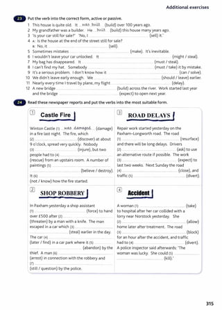 Additional exercises
Put the verb into the correct form, active or passive.
1 This house is quite old. lt .... ~-~?.....b.v.~t. (build) over 100 years ago.
2 My grandfather was a builder. He .....b.IA~~ (build) this house many years ago.
3 'Is your car still for sale?' 'No, I .......... ....... ................................................. (sell) it.'
4 A: Is the house at the end of the street still for sale?
s: No, it _
.................... ..... .. ......................................... (sell).
5 Sometimes mistakes ............ ........... ......................... ... ................................. (make). lt's inevitable.
6 Iwouldn't leave your car unlocked. lt .. ..... .. . . ................................ ........... ............ ...... ... .... .. (might I steal).
7 My bag has disappeared. lt ....................... . ................... ........... ................ (must I steal).
8 Ican't find my hat. Somebody ...................... . . ................................. .......... ........ (must I take) it by mistake.
9 Ifs a serious problem. Idon't know how it ........................................................................ ........ (can I solve).
10 We didn't leave early enough. We ..................... ......................................................................... (should I leave) earlier.
11 Nearly every time Itravel by plane, my flight .................................................................................... ..... (delay).
12 A new bridge ............................ ...... ... ................. ........................ (build) across the river. Work started last year
and the bridge .............................. ................................ ........ ....... (expect) to open next year.
Read these newspaper reports and put the verbs into the most suitable form.
~---
1CD Castle Fire J
I •
Winton Castle (1) .....~-~?.....~o-.gffi ..... (damage)
in a fire last night. The fire, which
(2) ..................... ...................... .... ............... (discover) at about
9 o'clock, spread very quickly. Nobody
(3) ............. ... ...... ...................... (injure), but two
people had to (4) ....................... ... ..............................
(rescue) from an upstairs room. A number of
paintings (5) ..........................................................................................
...........................................................................(believe I destroy).
lt (6) ........... ...... .... .... .... .............................. ...................................... .
(not I know) how the fire started.
In Paxham yesterday a shop assistant
(1) ................ .. . ................................ (force) to hand
over £500 after (2) ............... ... ................. ..
(threaten) by a man with a knife. The man
escaped in a car which (3) ........................................... ..............
............................................................ (steal) earlier in the day.
The car (4) ........ ............................... ... .. . .............................. .
(later I find) in a car park where it (5) ........... ..
.. ............ ... ........... ...... ................................. (abandon) by the
thief. A man (6} ................................................................................... ..
(arrest) in connection with the robbery and
(7) ................................. ............................................................... .......... ....
(still I question) by the police.
W ROAD DELAYS l
&2 F .
Repair work started yesterday on the
Paxham-Longworth road. The road
(1) .................................... ..................................................... (resurface)
and there will be long delays. Drivers
(2} .................. ......... ... .. ..................... ........... .. ... (ask) to use
an alternative route if possible. The work
(3} ................... ... .... .. .... ........... ......... ........ (expect) to
last two weeks. Next Sunday the road
(4) ........................................................................................ (close), and '
traffic (5) .............................................................................. (divert).
Accide~t l
A woman (1} ............................................. .................... (take)
to hospital after her car collided with a
lorry near Norstock yesterday. She
(2) ................................................................................................. (allow)
home later after treatment. The road
(3} ............................................................................................ (block)
for an hour after the accident, and traffic
had to (4} ... ................... ...... .................. (divert).
A police inspector said afterwards: The
woman was lucky. She could (5} ..................................
......................................................................... (kill).'
315
 