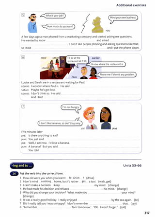 Additional exercises
<:How much do you earn?)
YOU
A few days ago a man phoned from a marketing company and started asking me questions.
He wanted to know ..... .............. .......... .... . .... ........... .................. and asked ................................................................ .
I don't like people phoning and asking questions like that,
so I told .................... ....................... .............. and I put the phone down.
now I'll be at the earlier
Phone me if there's any problem.
PAUL
Louise and Sarah are in a restaurant waiting for Paul.
LOUISE: I wonder where Paul is. He said ....... ... .. .................................. .
SARAH: Maybe he's got lost.
I LOUISE: I don't think so. He said .......... ...................
And I told . ........ ....... . ...... .
Idon't like bananas, so don't buy any.
}ANE
Five minutes later
JOE: Is there anything to eat?
JANE: You just said ................................................................. . ....................
JOE: Well, I am now. I'd love a banana.
JANE: A banana? But you said ........ ...... ................................................................................................................................ .
You told ....... . ......... ... .. ... ..... .. . . .... . ................................. _
............................................................................ .
,: . . . ~~~
.....
;. -ing and to ... Units 53-66
Put the verb into the correct form.
1 How old were you when you learnt tQ clx~ve. ? (drive)
2 I don't mind .w.~~g .... home, but I'd rather .... g~t- ... a taxi. (walk, get)
3 I can't make a decision. I keep .............. ...................... ....................................my mind. (change)
4 He had made his decision and refused ............. ... ...................................... his mind. (change)
5 Why did you change your decision? What made you .................................................................... your mind?
(change)
6 lt was a really good holiday. I really enjoyed ... ............. ... by the sea again. (be)
7 Did I really tell you I was unhappy? I don't remember ..................................................................... that. (say)
8 'Remember .... ........ ... ............ ................... ....... Tom tomorrow.' 'OK. I won't forget.' (call)
317
 