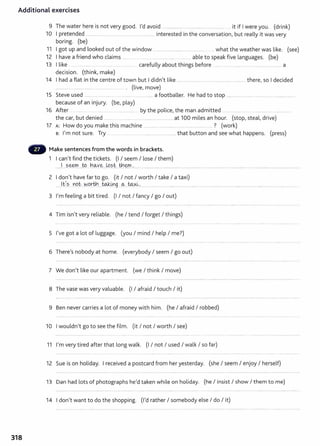Additional exercises
9 The water here is not very good. I'd avoid ............................................................. ....... it if I were you. (drink)
10 I pretended .......................................................................... interested in the conversation, but really it was very
boring. (be)
11 I got up and looked out of the window ..................................................... ..... what the weather was like. (see)
12 I have a friend who claims ......... ... ................................. . ....... .... able to speak five languages. (be)
13 I like .... ... ...... ................ ................... carefully about things before ......... ..... .......... .. ........................ a
decision. (think, make)
14 I had a flat in the centre of town but I didn't like ......................... .. ............................................ there, so I decided
................ . ..................... .................... ... . . (live, move)
15 Steve used ............................. ................................... a footballer. He had to stop ......................................................................... .
because of an injury. (be, play)
16 After .......... .. . . .. .. . ..... .... by the police, the man admitted .... .. ... .... .... .... ........ ...........
the car, but denied ........ ........................................................ at 100 miles an hour. (stop, steal, drive)
17 A: How do you make this machine .............. ......................................... . ..... ? (work)
B: I'm not sure. Try .. ........... .............. .................................. that button and see what happens. (press)
Make sentences from the words in brackets.
1 I can't find the tickets. (I I seem I lose I them)
.....J
.... ?.~....t.9....h~Y~....L9.?
.t....th~..~.................................................................................................................................................... ........................... .....
2 I don't have far to go. (it I not I worth I take I a taxi)
.......H::/.? .YO..i::-....W
.9rth....to.J:.0g ..~. -~~.0................... ............................ ..................... ............... .............................. ............... ... ................. .....
3 I'm feeling a bit tired. (I I not I fancy I go I out)
4 Tim isn't very reliable. (he I tend I forget I things)
5 I've got a lot of luggage. (you I mind I help I me?)
6 There's nobody at home. (everybody I seem I go out)
7 We don't like our apartment. (we I think I move)
8 The vase was very valuable. (I I afraid I touch I it)
9 Ben never carries a lot of money with him. (he I afraid I robbed)
10 I wouldn't go to see the film. (it I not I worth I see)
11 I'm very tired after that long walk. (I I not I used I walk I so far)
12 Sue is on holiday. I received a postcard from her yesterday. (she I seem I enjoy I herself)
13 Dan had lots of photographs he'd taken while on holiday. (he I insist I show I them to me)
14 I don't want to do the shopping. (I'd rather I somebody else I do I it)
318
 