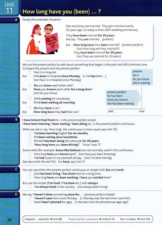 Study this example situation:
Dan and jenny are married. They got married exactly
20 years ago, so today is their 20th wedding anniversary.
They have been married for 20 years.
We say: They are married. (present)
but How long have they been married? (present perfect)
(not How long are they married?)
They have been married for 20 years.
(not They are married for 20 years)
We use the present perfect to talk about something that began in the past and still continues now.
Compare the present and the present perfect:
but
but
C Paul is in hospital.
He's been in hospital since Monday. (=He has been ...)
(not Paul is in hospital since Monday)
0 Do you know each other well?
Have you known each other for a Long time?
(not Do you know)
0 She's waiting for somebody.
present perfect
he has been
have you known
present
he is
do you know
she is waiting
but She's been waiting aLL morning. she has been waiting
0 Do they have a car?
but How Long have they had their car? past
I have known/had/ Lived etc. is the present perfectsimple.
I have been Learning I been waiting I been doing etc. is the present perfect continuous.
When we ask or say 'how long', the continuous is more usual (see Unit 10):
CJ I've been learning English for six months.
0 lt's been raining since Lunchtime.
0 Richard has been doing the same job for 20 years.
0 'How long have you been driving?' 'Since I was 17.'
Some verbs (for example, know/Like/believe) are not normally used in the continuous:
0 How long have you known jane? (not have you been knowing)
0 I've had a pain in my stomach all day. (not I've been having)
See also Units 4A and 10C. For have, see Unit 17.
You can use either the present perfect continuous or simple with live and work:
C julia has been Living I has Lived here for a long time.
0 How long have you been working I have you worked here?
But use the simple (I've Lived I I've done etc.) with always:
0 I've always Lived in the country. (not always been living)
We say 'I haven't done something since/for ...' (present perfectsimple):
G I haven't seen Tom since Monday. (= Monday was the last t ime I saw him)
C Sarah hasn't phoned for ages. (=the last time she phoned was ages ago)
now
I haven't ... since/for~ Unit 8B Present perfect continu ou s ~ Units 9- 10 For and since ~Unit 12A
 