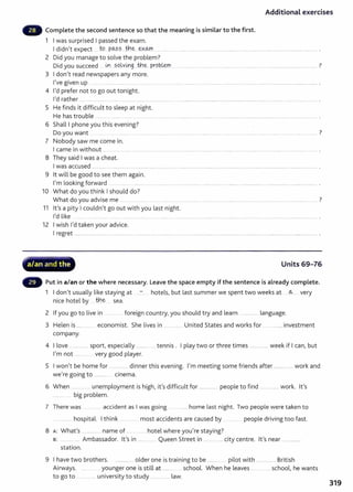 Additional exercises
- Complete the second sentence so that the meaning is similar to the first.
1 I was surprised I passed the exam.
I didn't expect ....J9... P~?.?...tb.e:- .~X~
2 Did you manage to solve the problem?
Did you succeed L¥1...?Q~yi1Jg ..th.~. prob.~ .................................................................................................................... ?
3 I don't read newspapers any more.
I've given up .. ...... . ........ ....... ....................................................................................................... ......................................................... .
4 I'd prefer not to go out tonight.
I'd rather ......................... ... ..... ..................................................................................................................... ........................ ......................................... .
5 He finds it difficult to sleep at night.
He has trouble .......... ................. ........... .... .... ......................................................................................................................................... .
6 Shall I phone you this evening?
Do you want ?
7 Nobody saw me come in.
I came in without ... ................... ................ .... ... .. ...... .. ............................................................................................................. ...................... ......... .
8 They said I was a cheat.
I was accused ......................................... ........... ..................................................................................................................................................................... .
9 lt will be good to see them again.
I'm looking forward .. ... ......... ............................................................................................. .................... ................................................... .
10 What do you think I should do?
What do you advise me .. ?
............ ···- ···-· ............... ·················· ...... .
11 lt's a pity I couldn't go out with you last night.
I'd like ...... ........ ................................... ........................................................................................................................................... .
12 I wish I'd taken your advice.
I regret .............................................................................. .............................................................................................................................................................
oc'L .. - - • • .......
'?
a/an and the Units 69-76
- Put in a/an or the where necessary. Leave the space empty if the sentence is already complete.
1 I don't usually like staying at ..:-:... hotels, but last summer we spent two weeks at ~.... very
nice hotel by .....th.~ sea.
2 If you go to live in ... .. foreign country,you should t ry and learn ................ language.
3 Helen is .................... economist. She lives in .............. United States and works for ................. invest ment
company.
4 I love ................. sport, especially ............ .... tennis . I play two or three times .................... week if I can, but
I'm not ...... .. .. very good player.
5 I won't be home for ............... dinner this evening. I'm meeting some friends after .................. work and
we're going to .............. c1nema.
6 When .... .... . unemployment is high, it's difficult for ................... people to find .................. work. lt's
............. big problem.
7 There was ....... accident as I was going ...... ....... home last night. Two people were taken to
...... hospital. I t hink .. . . most accidents are caused by .... ... people driving too fast.
8 A: What's .................. name of ... ....... hotel where you're staying?
B: ..... ... ..... Ambassador. lt's in ........ ... . Queen Street in ... ...... . city cent re. lt 's near ..............
station.
9 I have two brothers. ................. older one is training to be ....... pilot wit h ................. British
Airways. .. .. younger one is still at ........ school. When he leaves ............... school, he wants
to go to ................. university to study ............. .... law.
319
 