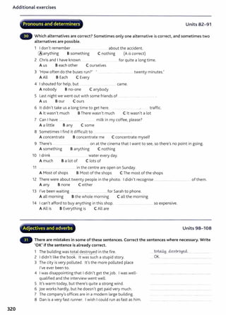 Additional exercises
320
. - . ~ - - -
Pronouns and determiners Units 82-91
Which alternatives are correct? Sometimes only one alternative is correct, and sometimes two
alternatives are possible.
1 I don't remember .......... .. about the accident.
@anything B something C nothing (A is correct)
2 Chris and I have known .. for quite a long time.
A us B each other C ourselves
3 'How often do the buses run?' ' .......... .................................... twenty minutes.'
A All B Each C Every
4 I shouted for help, but .. .... ...... came.
A nobody B no-one C anybody
5 Last night we went out with some friends of ............
A us B our C ours
6 lt didn't take us a long time to get here. .... ...... . ... .r traffic.
A lt wasn't much BThere wasn't much C lt wasn't a lot
7 Can I have ...... milk in my coffee, please?
A a little B any C some
8 Sometimes I find it difficult to
A concentrate B concentrate me C concentrate myself
9 There's ....... .. on at the cinema that I want to see, so there's no point in going.
A something B anything C nothing
10 I drink water every day.
A much B a lot of Clots of
11 ....... . ... ........ in the centre are open on Sunday.
A Most of shops B Most of the shops C The most of the shops
12 There were about twenty people in the photo. I didn't recognise .............................. .......... ......... of them.
A any B none C either
13 I've been waiting ....... ... .. ...... for Sarah to phone.
A all morning B the whole morning Call the morning
14 I can't afford to buy anything in this shop. ........... .... ................ ........... so expensive.
A All is B Everything is CAll are
- ~
..
· Adjectives and adverbs Units 98-108
There are mistakes in some of these sentences. Correct the sentences where necessary. Write
'OK' if the sentence is already correct.
1 The building was total destroyed in the fire.
------~
2 I didn't like the book. lt was such a stupid story.
3 The city is very polluted. lt's the more polluted place
I've ever been to.
4 I was disappointing that I didn't get the job. I was well-
qualified and the interview went well.
5 lt's warm today, but there's quite a strong wind.
6 joe works hardly, but he doesn't get paid very much.
7 The company's offices are in a modern large building.
8 Dan is a very fast runner. I wish I could run as fast as him.
.....w~....¥?..~0!6~ .... . ................ .
.....OK.........................................................................
 