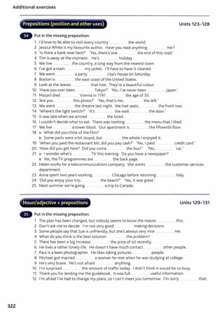 Additional exercises
322
·""
~--~-~.-...""""-;~.~-4-..~.~~-~----.·
Prepositions (position and other uses) Units 123-128
Put in the missing preposition.
1 I'd love to be able to visit every country ................ the world.
2 Jessica White is my favourite author. Have you read anything .. .. ............ her?
3 'Is there a bank near here?' 'Yes, there's one ..................... the end of this road.'
4 Tim is away at the moment. He's ..................... holiday.
5 We live ........................ . the country, a long way from the nearest town.
6 I've got a stain ..... ........... . my jacket. nl have to have it cleaned.
7 We went .................. a party ......... .. .. Lisa's house on Saturday.
8 Boston is ...................... the east coast of the United States.
9 Look at the leaves ............... . ... that tree. They're a beautiful colour.
10 'Have you ever been ................. Tokyo?' 'No, I've never been .......................... Japan.'
11 Mozart died ...... ..... ..... Vienna in 1791 ........................ the age of 35.
12 'Are you . .. .............. this photo?' 'Yes, that's me, . . ........ .... the left.'
13 We went ........................... the theatre last night. We had seats ....................... the front row.
14 'Where's the light switch?' 'lt's .................. the wall ............. ........ the door.'
15 lt was late when we arrived ............ .... the hotel.
16 I couldn't decide what to eat. There was nothing ...... .............. ...the menu that I liked.
17 We live a tower block. Our apartment is ..... ... .. .... the fifteenth floor.
18 A: What did you think of the film?
B: Some parts were a bit stupid, but ....... ... .... the whole I enjoyed it.
19 'When you paid the restaurant bill, did you pay cash?' 'No, I paid ................... credit card.'
20 'How did you get here? Did you come ........................... the bus?' 'No, ......... .................. car.'
21 A: I wonder what's .TV this evening. Do you have a newspaper?
s: Yes, the TV programmes are .... .............. the back page.
22 Helen works for a telecommunications company. She works ...... .................. the customer services
department.
23 Anna spent two years working ...
24 'Did you enjoy your trip .............
............. Chicago before returning ............ ............ Italy.
the beach?' 'Yes, it was great.'
25 Next summer we're going a trip to Canada.
"'..-;- -~.,.,..._.-,.;~_.........--,.............. __~.-~.-.......-.....~-
. Noun/adjective+ prepositions Units 129-131
Put in the missing preposition.
1 The plan has been changed, but nobody seems to know the reason ..................... this.
2 Don't ask me to decide. I'm not very good ............ ... making decisions.
3 Some people say that Sue is unfriendly, but she's always very nice .................... me.
4 What do you think is the best solution .... t he problem?
5 There has been a big increase ............ the price of oil recently.
6 He lives a rather lonely life. He doesn't have much contact ......................... other people.
7 Paul is a keen photographer. He likes taking pictures ... people.
8 Michael got married .................. a woman he met when he was studying at college.
9 He's very brave. He's not afraid ... ......... .... anything.
10 I'm surprised .. the amount of traffic today. I didn't think it would be so busy.
11 Thank you for lending me t he guidebook. lt was full .... .............. useful information.
12 I'm afraid I've had to change my plans, so I can't meet you tomorrow. I'm sorry .. ........ that.
 