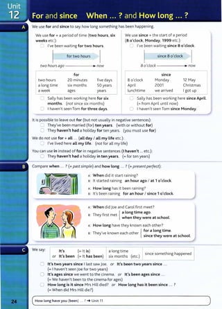 We use for and since to say how long something has been happening.
We use for + a period of time (two hours, six
weeks etc.):
We use since+ the start of a period
(8 o'clock, Monday, 1999 etc.):
0 I've been waiting for two hours. 0 I've been waiting since 8 o'clock.
for two hours since 8 o'clock
twohou~ago---------~~now 8 o'clock ----------~~ now
for
two hours 20 minutes
a long time six months
a week ages
five days
50 years
years
8 o'clock
April
lunchtime
since
Monday
2001
we arrived
12 May
Christmas
I got up
0 Sally has been working here for six
months. (not since six months)
0 I haven't seen Tom for three days.
0 Sally has been working here since April.
(=from April until now)
C Ihaven't seen Tom since Monday.
lt is possible to leave out for (but not usually in negative sentences):
0 They've been married (for) ten years. (with or without for)
0 They haven't had a holiday for ten years. (you must use for)
We do not use for+ all ... (all day I all my life etc.):
0 I've lived here all my life. (not for all my life)
You can use in instead of for in negative sentences (I haven't ... etc.):
G They haven't had a holiday in ten years. (=for ten years)
Compare when ... ? (+past simple) and how long ... ? (+present perfect):
A: When did it start raining?
s: lt started raining an hour ago I at 1 o'clock.
A: How Long has it been raining?
s: lt's been raining for an hour I since 1 o'clock.
A: When did j oe and Carol first meet?
Th f
. { a Long time ago.
s: ey lrst met when they were at school.
A: How long have they known each other?
{
for a Long time.
s: They've known each other . h h L
smce t ey were at se oo .
since something happened
We say: lt's (= lt is)
or lt's been (= lt has been)
a long time
six months (etc.)
0 lt's two years since I last saw joe. or lt's been two years since ...
(= I haven't seen j oe for two years)
0 lt's ages since we went to the cinema. or lt's been ages since ...
(= We haven't been to the cinema for ages)
0 How Long is it since Mrs Hill died? or How Long has it been since ... ?
(= When did Mrs Hill die?)
C
How long have you (been) ... ? -t Unit 11 )
. . _ _ _ _
- - -
- - -
- -
- -
 