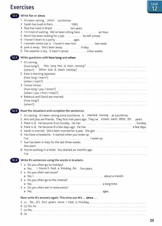 Exercises
Write for or since.
1 lt' b . . smce l ht"
s een ra1n1ng ....................... unc 1me.
2 Sarah has lived in Paris .................. ...... 1995.
3 Paul has lived in Brazil ...... ....... __ ten years.
4 I' . d f . . w I b . . h h
m t1re o wa1t1ng. eve een s1tt1ng ere __ .... ..... ... ... an our.
5 Kevin has been looking for a job .................................. he left school.
6 I haven't been to a party ............ ... ..........ages.
7 I wonder where joe is. I haven't seen him last week.
8 jane is away. She's been away .................. Friday.
9 The weather is dry. lt hasn't rained .. ........ .... ... .. .. a few weeks.
Write questions with how Long and when.
1 it's raining.
(how long?) .. How lQ_
Ylg....h<A-s .i-t ~-~_..r<Airl.
lKg..? .... .... . ....... . .... . ..... ..............................................
(when?) .____wn~Y.'...4U....i&...?..W.X.t....r.W.4J.g.~....................................................................................................................................................
2 Kate is learning Japanese.
(how long I learn?) ................ ... .... ....... _______ ......... ..... ....... ........ .. .. ..... ....................... ........... ..................... ...................................
(when I start?) ... . .... ___ .. ..... . ........ ....................... ........ . ........ ..... ............ .......
3 I know Simon.
(how long I you I know?) ......................................................................................................................................................................................
(when I you I first I meet?) ...... .................... . . ............................. ..............................................................................................
4 Rebecca and David are married.
(how long?) ..... ....... . .................. . . .. .. ...................... . .. ........................ ..... ................................. ........................ ...................................
(when?) . .... ..... . ...... . ..... . ... ...... ... .............................. .... . ...... ..... ... .................... ............ ........................................... ........
Read the situations and complete the sentences.
1 I ' · · 1 ' b · · · l h · I sw..rted.. r<Airtrnn t l ht.
t s ra~nmg. t s een ra1n1ng s~nce unc t1me. t ...........................................3- .. a unc 1
me.
2 Ann and jess are friends. They first met years ago. They've ...J .r.JQ.NY...~....9~.~--- fu~........years.
3 Mark is ill. He became ill on Sunday. He has ...................................................................................................................... Sunday.
4 Mark is ill. He became ill a few days ago. He has ______ ...................................................................... a few days.
5 Sarah is married. She's been married for a year. She got ................................................................................... .
6 You have a headache. lt started when you woke up.
I've ................................................................................................................ I woke up.
7 Sue has been in Italy for the last three weeks.
She went .......... __ ..................
8 You're working in a hotel. You started six months ago.
I've .................................................................. ...................................................................................................................................................................................·
Write B's sentences using the words in brackets.
1 A: Do you often go on holiday?
B: No, ......1 J!.~Y.e.?:,t .h~----~..JlQ.~ ...fur.. five years.
2 A: Do you often see Laura?
B: No, I .............. ....... __ ................... ................................................ ................ about a month.
3 A: Do you often go to the cinema?
B: No, .......... ... . .................................................................................................. a long time.
4 A: Do you often eat in restaurants?
B: No, ......................................................................................................................................... ages.
Now write B's answers again. This time use lt's ... since ... .
5 (1) ....N Q.)....i&~?... _fi_,y~..~~.?...s.~<:& ..!...h%....Cb....Y1Q.~.·.............................. ........................................................................................
6 (2} No, its .............. .................................................................................................................................................................................................................. ....
7 (3) N0 I . ...................... . .................................... ....... .......... . .. . . ......... .. ................. ...................................................................................................................
8 (4) ... . ......... ... .. ................. . . ' . ....... ... ..... . ..... ........... .... ..... ......... ....... ............... '
25
 