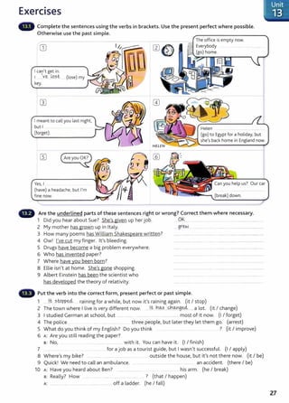 Exercises
Complete the sentences using the verbs in brackets. Use the present perfect where possible.
Otherwise use the past simple.
GJ
I can't get in.
1....e lq?t . (lose) my
key.
I meant to call you last night,
but I
(forget).
Yes, I ........
(have) a headache, but I'm
fine now.
The office is empty now.
Everybody
(go) home.
Helen
(go) to Egypt for a holiday, but
she's back home in England now.
Can you help us? Our car
Are the underlined parts of these sentences right or wrong? Correct them where necessary.
1 Did you hear about Sue? She's given up her job. Ok ... ......... ...... _ .....................................
2 My mother has grown up in Italy. .....gr~ . .. ...... . ... .. ........................................
3 How many poems has William Shakespeare written? ............................................................ ................................
4 Ow! I've cut my finger. lt's bleeding. ........ ..................... ...............................................
5 Drugs have become a big problem everywhere. .... .... ...... ............................. .
6 Who has invented paper? ....... .. .. ..... . . ..... ...................................
7 Where have you been born? ........................ .. ..... . .. ...... _
...........................
8 Ellie isn't at home. She's gone shopping. ................... . .... ......................................
9 Albert Einstein has been the scientist who .................... ............ ....... .. ... ..... ..
has developed the theory of relativity. ....... ... ....... .. ........ .. . ........................ .
Put the verb into the correct form, present perfect or past simple.
1 lt sto eeL · · f h'l b · ' · · · ('t I t )
.......... PP...... ra1n1ng or a w 1 e, ut now 1t s rammg agam. 1 s op
2 The town where I live is very different now. . .l.t h.~~ ...~.@.9~ ..... a lot. (it I change)
3 I studied German at school, but ......... ..... .... .... . .. ..... ............. most of it now. (I I forget)
4 The police . three people, but later they let them go. (arrest)
5 What do you think of my English? Do you think ? (it I improve)
6 A: Are you still reading the paper?
s: No, ... ............... with it. You can have it. (I I finish)
7 _
....... for a job as a tourist guide, but I wasn't successful. (I I apply)
8 Where's my bike? ..... ... . ..... outside the house, but it's not there now. (it I be)
9 Quick! We need to call an ambulance. . .. .. . ...... ..... .. ... an accident. (there I be)
10 A: Have you heard about Ben? .................... .... ................ his arm. (he I break)
B: Really? How .. .. .... . .... ... ..... ? (that I happen)
A: . . . .. ... . ..... . ... off a ladder. (he I fall)
Unit
-_ 13
27
 