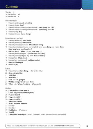 Thanks VII
To the student v111
To the teacher x
Present and past
1 Present continuous (I am doing)
2 Present simple (I do)
3 Present continuous and present simple 1 (1 am doing and I do)
4 Present continuous and present simple 2 (I am doing and I do)
5 Past simple (I did)
6 Past continuous (I was doing)
Present perfect andpast
7 Present perfect 1 (I have done)
8 Present perfect 2 (I have done)
9 Present perfect continuous (I have been doing)
10 Present perfect continuous and simple (I have been doing and I have done)
11 How Long have you (been) ... ?
12 For and since When ... ? and How Long ... ?
13 Present perfect and past 1 (I have done and I did)
14 Present perfect and past 2 (I have done and I did)
15 Past perfect (I had done)
16 Past perfect continuous (I had been doing)
17 Have and have got
18 Used to (do)
Future
19 Present tenses (I am doing I I do) for the future
20 (I'm) going to (do)
21 WiLL/shaLL 1
22 WiLL/shaLL 2
23 I wiLL and I'm going to
24 Will be doing and wiLL have done
25 When I do I When I've done When and if
fv1odals
26 Can, could and (be) able to
27 Could (do) and could have (done)
28 Must and can't
29 May and might 1
30 May and might 2
31 Have to and must
32 Must mustn't needn't
33 Should 1
34 Should 2
35 Had better lt's time ...
36 Would
37 Can/Could/Would you ... ? etc. (Requests, offers, permission and invitations)
IFYOU AR E N OT SUREWHI CH UNITSYOU NEED TO STUDY, USE TH E STUDY GUIDE O N PAGE 326.
...
Ill
 