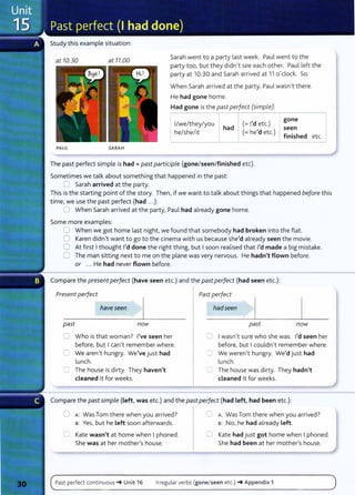 Study this example situation:
at 10.30 at 11.00
PAUL SA RA H
Sarah went to a party last week. Paul went to the
party too, but they didn't see each other. Paul left the
party at 10.30 and Sarah arrived at 11 o'clock. So:
When Sarah arrived at the party, Paul wasn't there.
He had gone home.
Had gone is the past perfect (simple):
1
/we/they/you
he/she/it
had
(=I'd etc.)
(= he'd etc.)
gone
seen
finished etc.
The past perfect simple is had+ past participle (gone/ seen/ finished etc).
Sometimes we talk about something that happened in t he past:
0 Sarah arrived at the party.
This is the starting point of the story. Then, if we want to talk about things that happened before this
time, we use the past perfect (had ...):
0 When Sarah arrived at the party, Paul had already gone home.
Some more examples:
0 When we got home last night, we found that somebody had broken into the flat.
0 Karen didn't want to go to the cinema with us because she'd already seen the movie.
0 At first Ithought I'd done the right thing, but Isoon realised that I'd made a big mistake.
0 The man sitting next to me on the plane was very nervous. He hadn't flown before.
or ... He had never flown before.
Compare the present perfect (have seen etc.) and the past perfect (had seen etc.):
Present perfect I Past perfect
have seen
past now
0 Who is that woman? I've seen her
before, but Ican't remember where.
C We aren't hungry. We've just had
lunch.
0 The house is dirty. They haven't
cleaned it for weeks.
hadseen
past now
CJ Iwasn't sure who she was. I'd seen her
before, but Icouldn't remember where.
C We weren't hungry. We'd just had
lunch.
8 The house was dirty. They hadn't
cleaned it for weeks.
Compare the past simple (Left, was etc.) and the past perfect (had left, had been etc.):
0 A: Was Tom there when you arrived? 0 A: Was Tom there when you arrived?
B: Yes, but he Left soon afterwards. B: No, he had already Left.
0 Kate wasn't at home when Iphoned. 0 Kate had just got home when I phoned.
She was at her mother/s house. She had been at her mother's house.
Past perfect continuous -+ Unit 16 Irregular verbs (gone/seen etc.) -+ Appendix 1
 