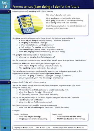 Present continuous {I am doing) with a future meaning
This is Ben's diary for next week.
He is playing tennis on Monday afternoon.
He is going to the dentist on Tuesday morning.
He is having dinner with Kate on Friday.
In all these examples, Ben has already decided and
arranged to do these things.
I'm doing something (tomorrow) = I have already decided and arranged to do it:
L A: What are you doing on Saturday evening? (not What do you do)
B: I'm going to the theatre. (not I go)
0 A: What time is Katherine arriving tomorrow?
s: Half past ten. I'm meeting her at the station.
C I'm not working tomorrow, so we can go out somewhere.
C Steve isn't playing football next Saturday. He's hurt his leg.
'I'm going to (do)' is also possible in these sentences:
__ What are you going to do on Saturday evening?
But the present continuous is more natural when we talk about arrangements. See Unit 20B.
Do not use will to talk about what you have arranged to do:
2 What are you doing this evening? (not What will you do)
0 Alex is getting married next month. (not will get)
You can also use the present continuous for an action just beforeyou begin to do it. This
happens especially with verbs of movement (go/come/Leave etc.):
~ I'm tired. I'm going to bed now. Goodnight. (not I go to bed now)
0 'Jess, are you ready yet?' 'Yes, I'm coming.' (not I come)
Present simple (I do) with a future meaning
We use the present simple when we talk about timetables, programmes etc. (for public
transport, cinemas etc.):
U My train leaves at 11.30, so I need to be at the station by 11.15.
U What time does the film start this evening?
U lt's Wednesday tomorrow. I Tomorrow is Wednesday.
You can use the present simple to talk about people if their plans are fixed like a timetable:
0 I start my new job on Monday.
0 What time do you finish work tomorrow?
But the continuous is more usual for personal arrangements:
C What time are you meeting Ann tomorrow? (not do you meet)
Compare:
Present continuous Present simple
0 What time are you arriving? C What time does the train arrive?
0 I'm going to the cinema this evening. CJ The film starts at 8.1 5 (this evening).
I'm going to~ Units 20, 23 Will~ Units 21- 22 Present simple after when/if etc. ~Unit 25
 