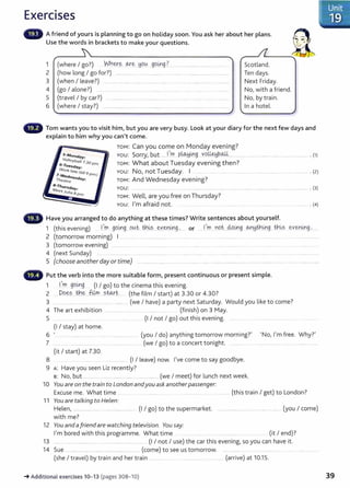 Exercises
A friend of yours is planning to go on holiday soon. You ask her about her plans.
Use the words in brackets to make your questions.
1 (where I go?) Aih~~ .0-:r.~ ~q0. 99.~.9 ?_ .......................
2 (how long I go for?) ........... ...... ....................... ...........................................................
3 (when I leave?) .. . .................. . ...... ........ ..... .... ... ...... .. . . .. .........
Scotland.
Ten days.
Next Friday.
4 (go I alone?) ................... .............. ................. ..........
5 (travel I by car?) .......................... . .............. .... ... .. .. .
No, with a friend.
No, by train.
6 (where I stay?) ........................................ ....................................................................... . In a hotel.
Tom wants you to visit him, but you are very busy. Look at your diary for the next few days and
explain to him why you can't come.
TOM: Can you come on Monday evening?
5-Monday·
Volleyball ; 30
YOU: Sorry, but .....J,.~ ..P.~.0g....Y9..~~-~---··········· ............................................... ............ . (1)
6-Tu · Prn ToM: What about Tuesday evening then?
You: No, not Tuesday. I ..... ... ........... ....... .................. . (2)
esday·
Work late(· .
7 - t111 9Prn )
Wednesda .
TheMre y.
B-Thursday·
Meet J(t/i •
asPrn
TOM: And Wednesday evening?
YOU: ......... ............................. ............ ..... ........................................ ........... ........... ..
TOM: Well, are you free on Thursday?
You: IJ
m afraid not.
Have you arranged to do anything at these times? Write sentences about yourself.
...................... . (3)
... . ......... . (4)
1 (this evening) l..,.m .9.9~9...0!--!-.t:. tb.~?.....~Y-~r.~9.:.... or ......1
..,rY)..J'iQ~...4o.0.g...<MJ_Idth.~g....~-~s .~V~Y1.1A.'19..·......
2 (tomorrow morning) I .... ......................... ................... . ... . ......... .. ...................
3 (tomorrow evening) ................. .. .. . ...... ... ........ ..... .. ........ ...............
4 (next Sunday) .. ....... ..................... ... ...... ........................ .................... ..... .......... ........... . ...... ...................... .. . .........................
5 (chooseanotherdayortime) ......... ................................................................................... ................................ ............. ......................
Put the verb into the more suitable form, present continuous or present simple.
1 l.~.m 99.
iA::l9.. (I I go) to the cinema this evening.
2 P.9~?... .tb.~ .illm. ..?w..r.L..... (the film I start) at 3.30 or 4.30?
3 ............................................ ........ .... .... (we I have) a party next Saturday. Would you like to come?
4 The art exhibition ............................... (finish) on 3 May.
5 ...... ......... (I I not I go) out this evening. .......... ... .............. . ..
(1 I stay) at home.
6 ' .. .......................................................... ........... (you I do) anything tomorrow morning?' 'No, I'm free. Why?'
7 ... ...... ........................ .. ..... ................... ..... .(we I go) to a concert tonight. ..........
(it I start) at 7.30.
8 ................... (I I leave) now. I've come to say goodbye.
9 A: Have you seen Liz recently?
s: No, but ....................................... ............. ............... (we I meet) for lunch next week.
10 You are on the train to London andyou ask anotherpassenger:
Excuse me. What time .... .. . ......... ..... ....... .. .......... ..... (this train I get) to London?
11 You are talking to He!en:
Helen, ............................................................... (I I go) to the supermarket. ........................... ............. ...... ... .... (you I come)
with me?
12 You andafriend are watching television. You say:
I'm bored with this programme. What time .. .. ...... ... .......... (it I end)?
13 .......... ........................................................................... . (I I not I use) t he car this evening, so you can have it.
14 Sue ...... .. ....... .. ..... . .................... ....... (come) to see us tomorrow. ........................... .....................................
(she I travel) by train and her train .................. ................................ (arrive) at 10.15.
-+Additional exercises 10- 13 (pages 308-l 0) 39
 