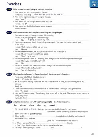 Exercises
Write a question with going to for each situation.
1 Your friend has won some money. You ask:
(what I do with it?) .....Who.J .0-:re:...hi.O.~. ..go~g .W...M..v.v!M'l....~L................... ..... ........ ....... .. ...............................
2 Your friend is going to a party tonight. You ask:
(what I wear?) .
3 Your friend has just bought a new table. You ask:
(where I put it?) ... ... .. ...... . ... ................... ... .... ......... ........................ ... .. ....... .... ... ....... ............. ........... .......... ........ ....
4 Your friend has decided to have a party. You ask:
(who I invite?) ............. .
Read the situations and complete the dialogues. Use going to.
1 You have decided to clean your room this morning.
FRIEND: Are you going out this morning?
YOU: No, 1
1
m ge>L.r!g....t.9 ~ m~ rOOf'r!... . . .......
2 You bought a sweater, but it doesn't fit you very well. You have decided to take it back
to the shop.
FRIEND: That sweater is too big for you.
You: I know.
3 You have been offered a job, but you have decided not to accept it.
FRIEND: I hear you've been offered a job.
You: That's right, but . .. ... ................... ......... .... .... .......... .. ..................... .
4 You have to phone Sarah. Ifs morning now, and you have decided to phone her tonight.
FRIEND: Have you phoned Sarah yet?
You: No, ...................................................... ...................... . .................... ..... ........................ .... ........... ............ . .... ......................
5 You are in a restaurant. The food is awful and you've decided to complain.
FRIEND: This food is awful, isn't it?
You: Yes, it's disgusting. . . ..............
fB What is going to happen in these situations? Use the words in brackets.
1 There are a lot of black clouds in the sky.
(rain) ...Jes...golx).g tq r~ 0 • . . . . . . . . . . . . .. . . . . . . . . " ' . . . . . . . . . . . . . . . . . . . . . . . .
2 lt is 8.30. Tom is leaving his house. He has to be at work at 8.45, but the journey takes 30
minutes.
(late) He ......... . ...... ....... .... ........ . .....
3 There is a hole in the bottom of the boat. A lot of water is coming in through the hole.
(sink) The boat ...... . ..... ........... .. ....................... .. . ....................... ..... . ............ ..... . . .... ... ......... ....................................
4 Lucy and Chris are driving. There is very little petrol left in the tank. The nearest petrol station is
a long way away.
(run out) They
Complete the sentences with was/were going to +the following verbs:
buy give up phone play say travel
1 We .... w~e gQi!.l.
g tg . tr.~Y.~...... by train, but then we decided to go by car instead.
2 I . ...... .. .... .... ....... ... ..... . ..... ................ ..... .............. ..... some new clothes yesterday, but I was very busy and
didn't have time to go to the shops.
3 Oliver and I . ................. tennis last week, but he had to cancel
because he'd hurt his knee.
4 I ................................................................................................ jane, but I decided to email her instead.
5 A: When I last saw Tim, he ....... .. . ............ ..... ...................... ..... ......... his job.
s: That's right, but in the end he decided to stay where he was.
6 I'm sorry I interrupted you. What you ..... .. 7
.Unit
.:::·zo ..
..............
41
 