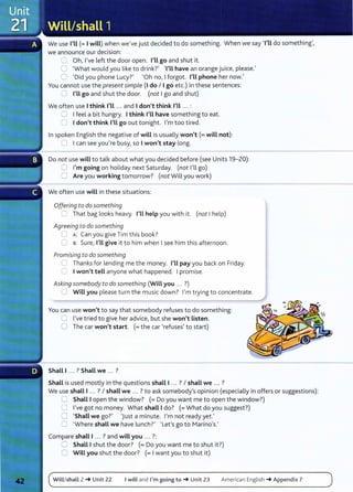 We use I'Ll(= I will) when we've just decided to do something. When we say 'I'Ll do something',
we announce our decision:
~ Oh, I've left the door open. I'Ll go and shut it.
0 'What would you like to drink?' TU have an orange juice, please.'
0 'Did you phone Lucy?' 'Oh no, I forgot. I'Ll phone her now.'
You cannot use the presentsimple (I do I I go etc.) in these sentences:
CJ I'Ll go and shut the door. (not I go and shut)
We often use I think I'Ll ... and I don't think I'll ... :
0 I feel a bit hungry. I think I'll have something to eat.
0 I don't think I'Ll go out tonight. I'm too tired.
In spoken English the negative of wiLL is usually won't(= will not):
0 I can see you're busy, so I won't stay long.
Do not use will to talk about what you decided before (see Units 19-20):
0 I'm going on holiday next Saturday. (not I'll go)
0 Are you working tomorrow? (not Will you work)
We often use will in these situations:
Offering to do something
0 That bag looks heavy. I'Ll help you with it. (not I help)
Agreeing to do something
0 A: Can you give Tim this book?
0 B: Sure, I'Ll give it to him when I see him this afternoon.
Promising to do something
0 Thanks for lending me the money. I'Ll pay you back on Friday.
0 I won't tell anyone what happened. I promise.
Asking somebody to do something (WiLL you ... ?)
0 Will you please turn the music down? I'm trying to concentrate.
You can use won't to say that somebody refuses to do something:
0 I've tried to give her advice, but she won't Listen.
0 The car won't start. (=the car 'refuses' to start)
Shall I ... ? Shall we ... ?
Shall is used mostly in the questions shall I ... ? I shall we ... ?
We use shall I ... ? I shall we .. . ?to ask somebody's opinion (especially in offers or suggestions):
0 Shall I open the window? (=Do you want me to open the window?)
0 I've got no money. What shall I do? (= What do you suggest?)
0 'Shall we go?' 'Just a minute. I'm not ready yet.'
CJ 'Where shall we have lunch?' 'Let's go to Marino's.'
Compare shall I ... ? and will you ... ?:
0 ShaLL I shut the door? (= Do you want me to shut it?)
0 Will you shut the door? (= I want you to shut it)
Will/shall 2-+ Unit 22 I will and I'm going to-+ Unit 23 American English -+Appendix 7
 